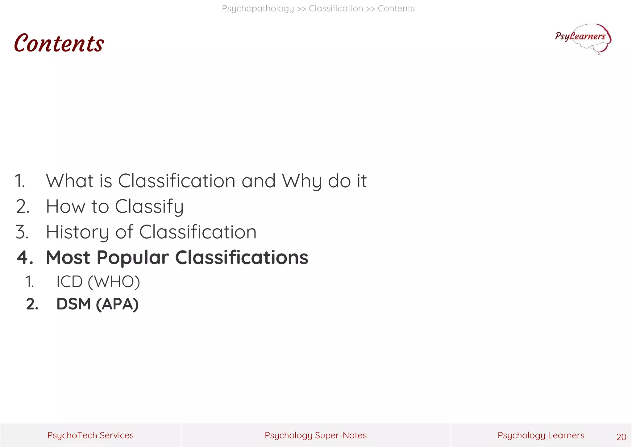 Psychology Super-Notes
PsychoTech Services Psychology Learners
Psychopathology >> Classification >> Contents
Contents
1. What is Classification and Why do it
2. How to Classify
3. History of Classification
4. Most Popular Classifications
1. ICD (WHO)
2. DSM (APA)
20
 