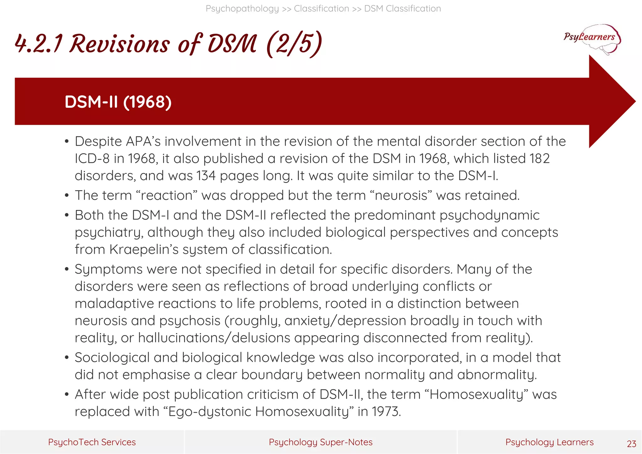 Psychology Super-Notes
PsychoTech Services Psychology Learners
Psychopathology >> Classification >> DSM Classification
4.2.1 Revisions of DSM (2/5)
23
• Despite APA’s involvement in the revision of the mental disorder section of the
ICD-8 in 1968, it also published a revision of the DSM in 1968, which listed 182
disorders, and was 134 pages long. It was quite similar to the DSM-I.
• The term “reaction” was dropped but the term “neurosis” was retained.
• Both the DSM-I and the DSM-II reflected the predominant psychodynamic
psychiatry, although they also included biological perspectives and concepts
from Kraepelin’s system of classification.
• Symptoms were not specified in detail for specific disorders. Many of the
disorders were seen as reflections of broad underlying conflicts or
maladaptive reactions to life problems, rooted in a distinction between
neurosis and psychosis (roughly, anxiety/depression broadly in touch with
reality, or hallucinations/delusions appearing disconnected from reality).
• Sociological and biological knowledge was also incorporated, in a model that
did not emphasise a clear boundary between normality and abnormality.
• After wide post publication criticism of DSM-II, the term “Homosexuality” was
replaced with “Ego-dystonic Homosexuality” in 1973.
DSM-II (1968)
 