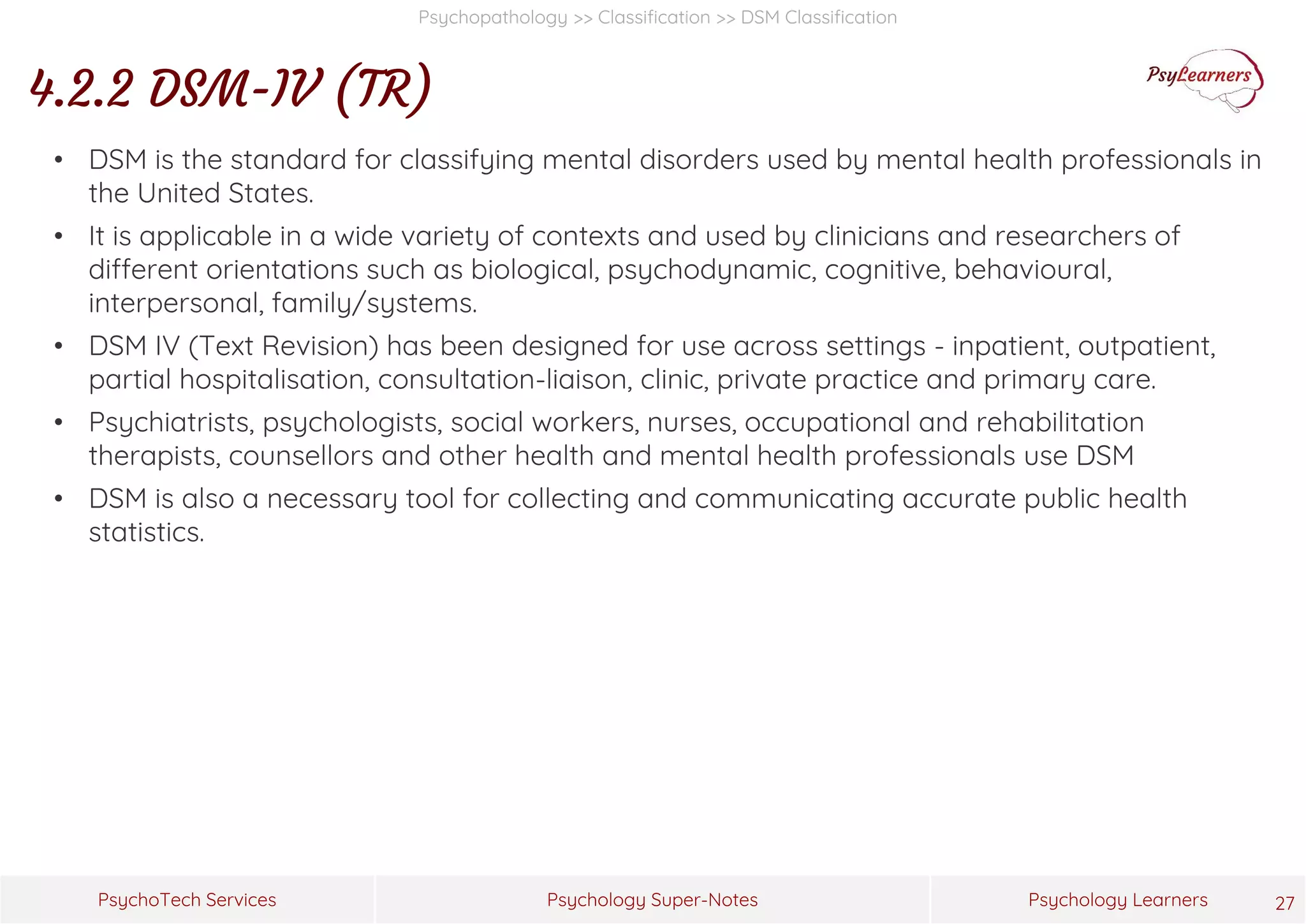 Psychology Super-Notes
PsychoTech Services Psychology Learners
Psychopathology >> Classification >> DSM Classification
4.2.2 DSM-IV (TR)
27
• DSM is the standard for classifying mental disorders used by mental health professionals in
the United States.
• It is applicable in a wide variety of contexts and used by clinicians and researchers of
different orientations such as biological, psychodynamic, cognitive, behavioural,
interpersonal, family/systems.
• DSM IV (Text Revision) has been designed for use across settings - inpatient, outpatient,
partial hospitalisation, consultation-liaison, clinic, private practice and primary care.
• Psychiatrists, psychologists, social workers, nurses, occupational and rehabilitation
therapists, counsellors and other health and mental health professionals use DSM
• DSM is also a necessary tool for collecting and communicating accurate public health
statistics.
 