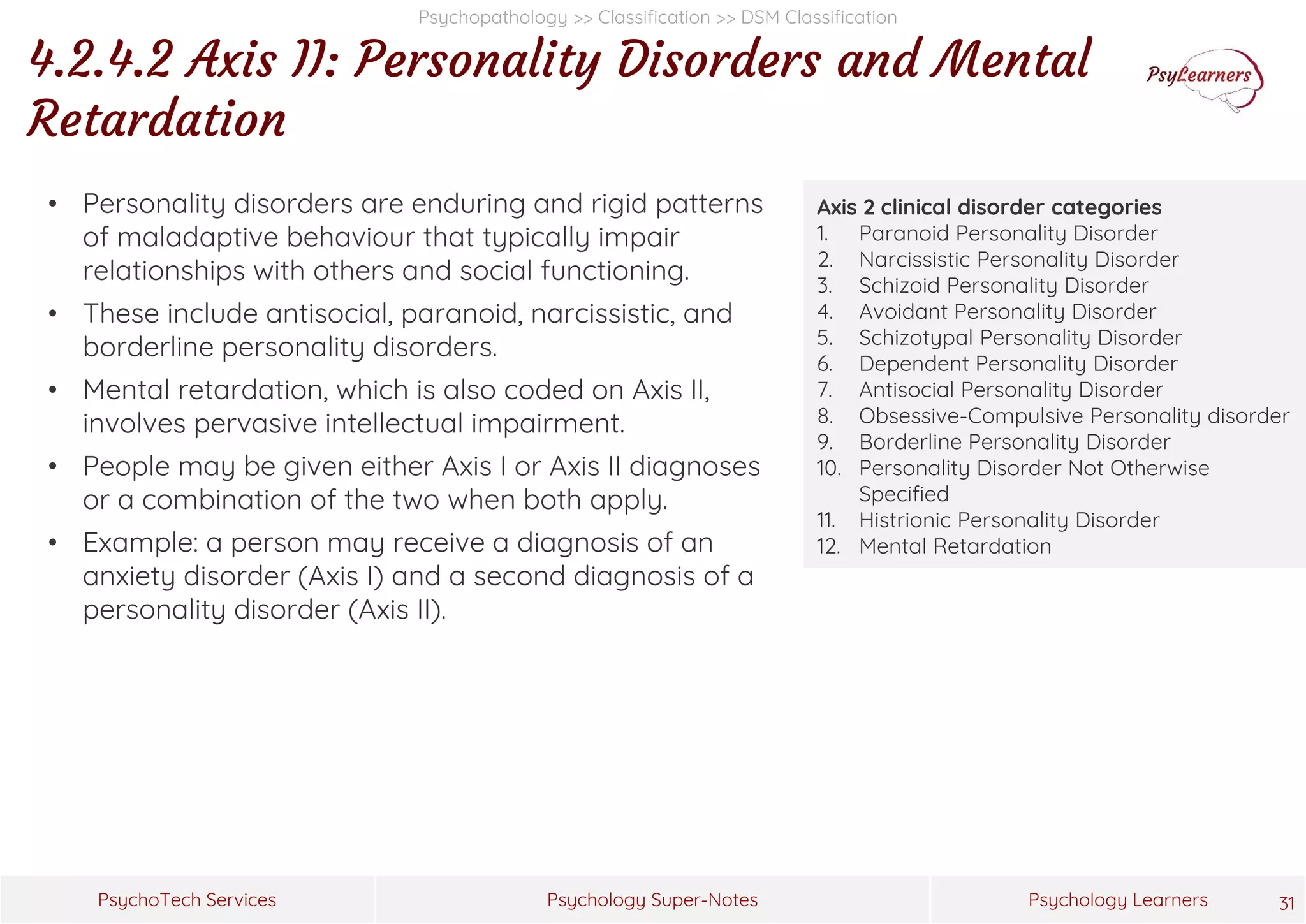 Psychology Super-Notes
PsychoTech Services Psychology Learners
Psychopathology >> Classification >> DSM Classification
4.2.4.2 Axis II: Personality Disorders and Mental
Retardation
31
Axis 2 clinical disorder categories
1. Paranoid Personality Disorder
2. Narcissistic Personality Disorder
3. Schizoid Personality Disorder
4. Avoidant Personality Disorder
5. Schizotypal Personality Disorder
6. Dependent Personality Disorder
7. Antisocial Personality Disorder
8. Obsessive-Compulsive Personality disorder
9. Borderline Personality Disorder
10. Personality Disorder Not Otherwise
Specified
11. Histrionic Personality Disorder
12. Mental Retardation
• Personality disorders are enduring and rigid patterns
of maladaptive behaviour that typically impair
relationships with others and social functioning.
• These include antisocial, paranoid, narcissistic, and
borderline personality disorders.
• Mental retardation, which is also coded on Axis II,
involves pervasive intellectual impairment.
• People may be given either Axis I or Axis II diagnoses
or a combination of the two when both apply.
• Example: a person may receive a diagnosis of an
anxiety disorder (Axis I) and a second diagnosis of a
personality disorder (Axis II).
 