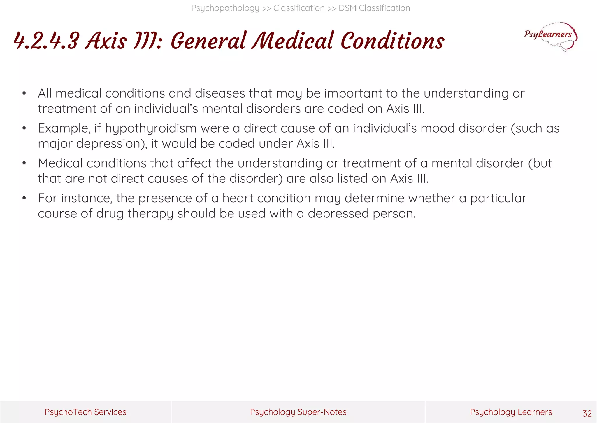 Psychology Super-Notes
PsychoTech Services Psychology Learners
Psychopathology >> Classification >> DSM Classification
4.2.4.3 Axis III: General Medical Conditions
32
• All medical conditions and diseases that may be important to the understanding or
treatment of an individual’s mental disorders are coded on Axis III.
• Example, if hypothyroidism were a direct cause of an individual’s mood disorder (such as
major depression), it would be coded under Axis III.
• Medical conditions that affect the understanding or treatment of a mental disorder (but
that are not direct causes of the disorder) are also listed on Axis III.
• For instance, the presence of a heart condition may determine whether a particular
course of drug therapy should be used with a depressed person.
 