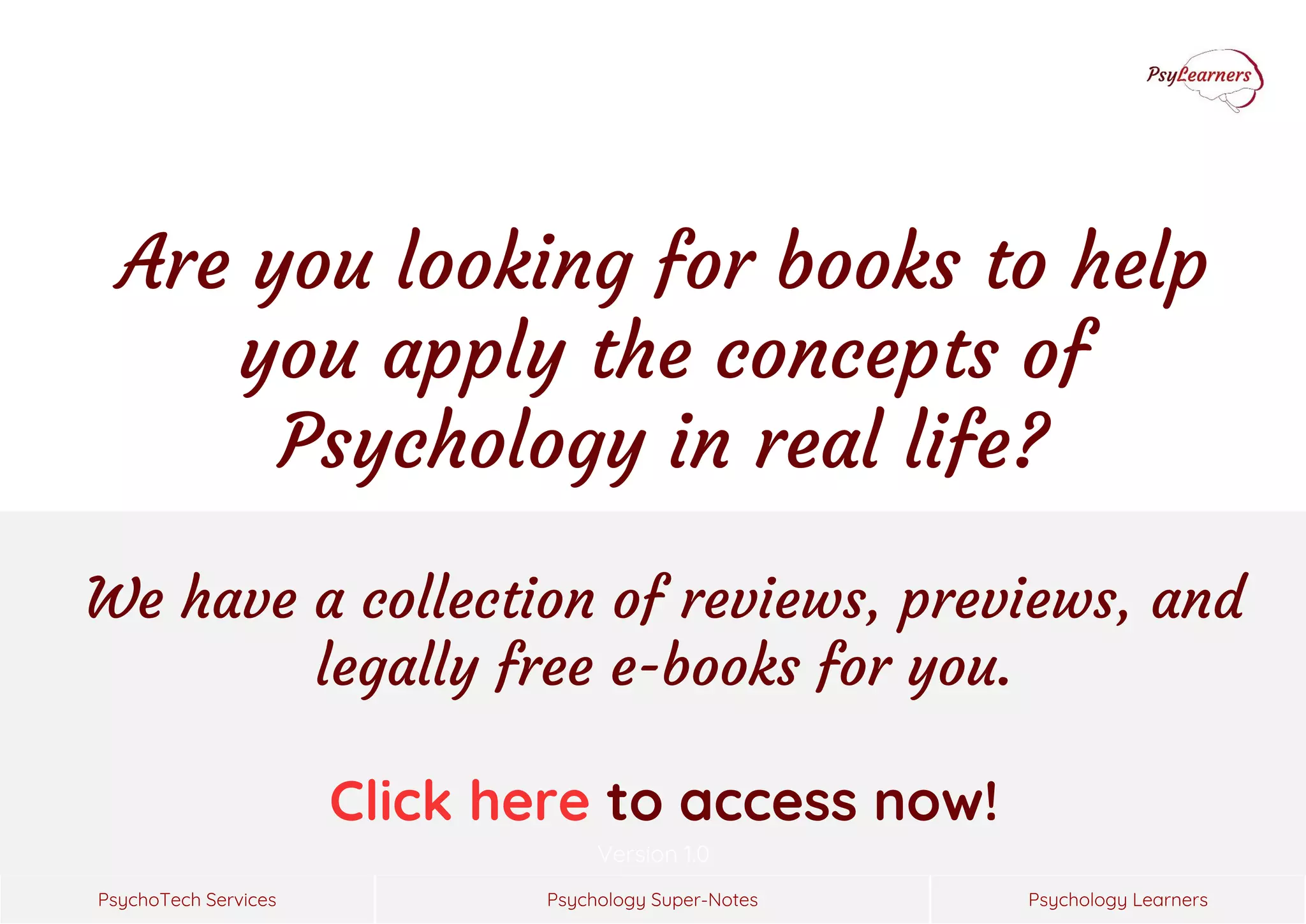 Psychology Super-Notes
PsychoTech Services Psychology Learners
Version 1.0
We have a collection of reviews, previews, and
legally free e-books for you.
Click here to access now!
Are you looking for books to help
you apply the concepts of
Psychology in real life?
 