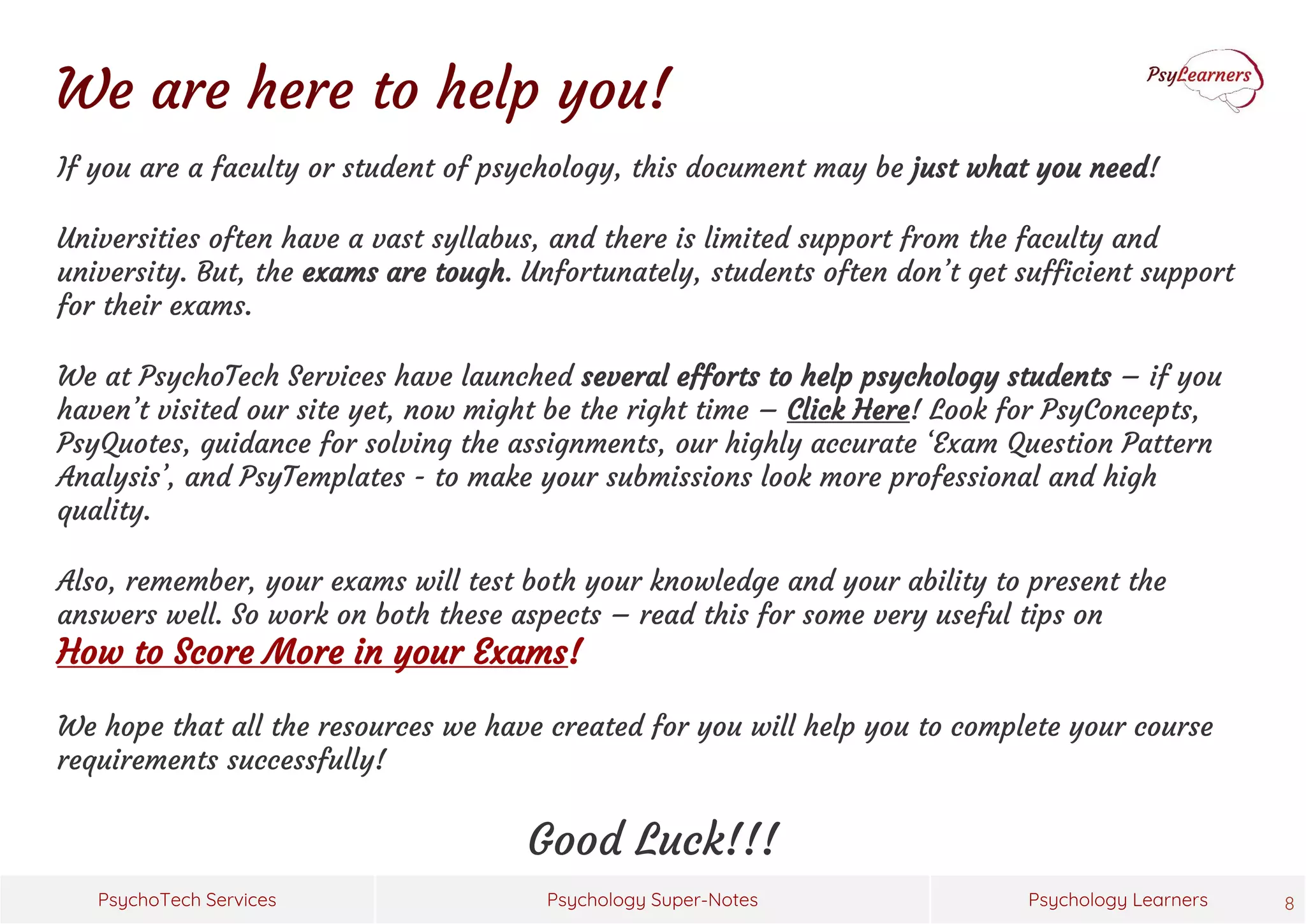 Psychology Super-Notes
PsychoTech Services Psychology Learners
We are here to help you!
If you are a faculty or student of psychology, this document may be just what you need!
Universities often have a vast syllabus, and there is limited support from the faculty and
university. But, the exams are tough. Unfortunately, students often don’t get sufficient support
for their exams.
We at PsychoTech Services have launched several efforts to help psychology students – if you
haven’t visited our site yet, now might be the right time – Click Here! Look for PsyConcepts,
PsyQuotes, guidance for solving the assignments, our highly accurate ‘Exam Question Pattern
Analysis’, and PsyTemplates - to make your submissions look more professional and high
quality.
Also, remember, your exams will test both your knowledge and your ability to present the
answers well. So work on both these aspects – read this for some very useful tips on
How to Score More in your Exams!
We hope that all the resources we have created for you will help you to complete your course
requirements successfully!
Good Luck!!!
8
 