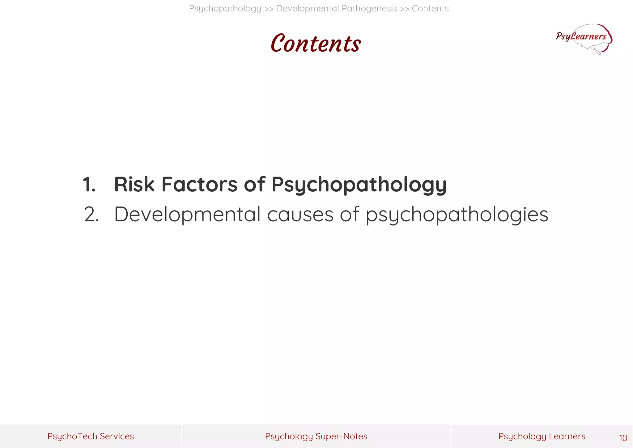 Psychology Super-Notes
PsychoTech Services Psychology Learners
Psychopathology >> Developmental Pathogenesis >> Contents
Contents
1. Risk Factors of Psychopathology
2. Developmental causes of psychopathologies
10
 