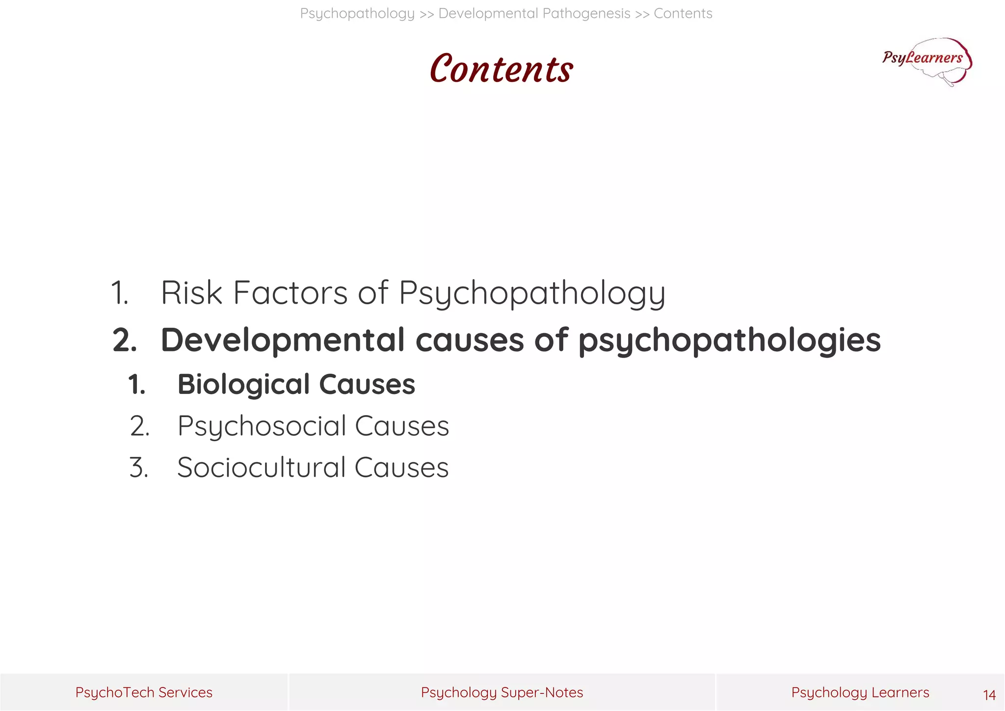 Psychology Super-Notes
PsychoTech Services Psychology Learners
Psychopathology >> Developmental Pathogenesis >> Contents
Contents
1. Risk Factors of Psychopathology
2. Developmental causes of psychopathologies
1. Biological Causes
2. Psychosocial Causes
3. Sociocultural Causes
14
 