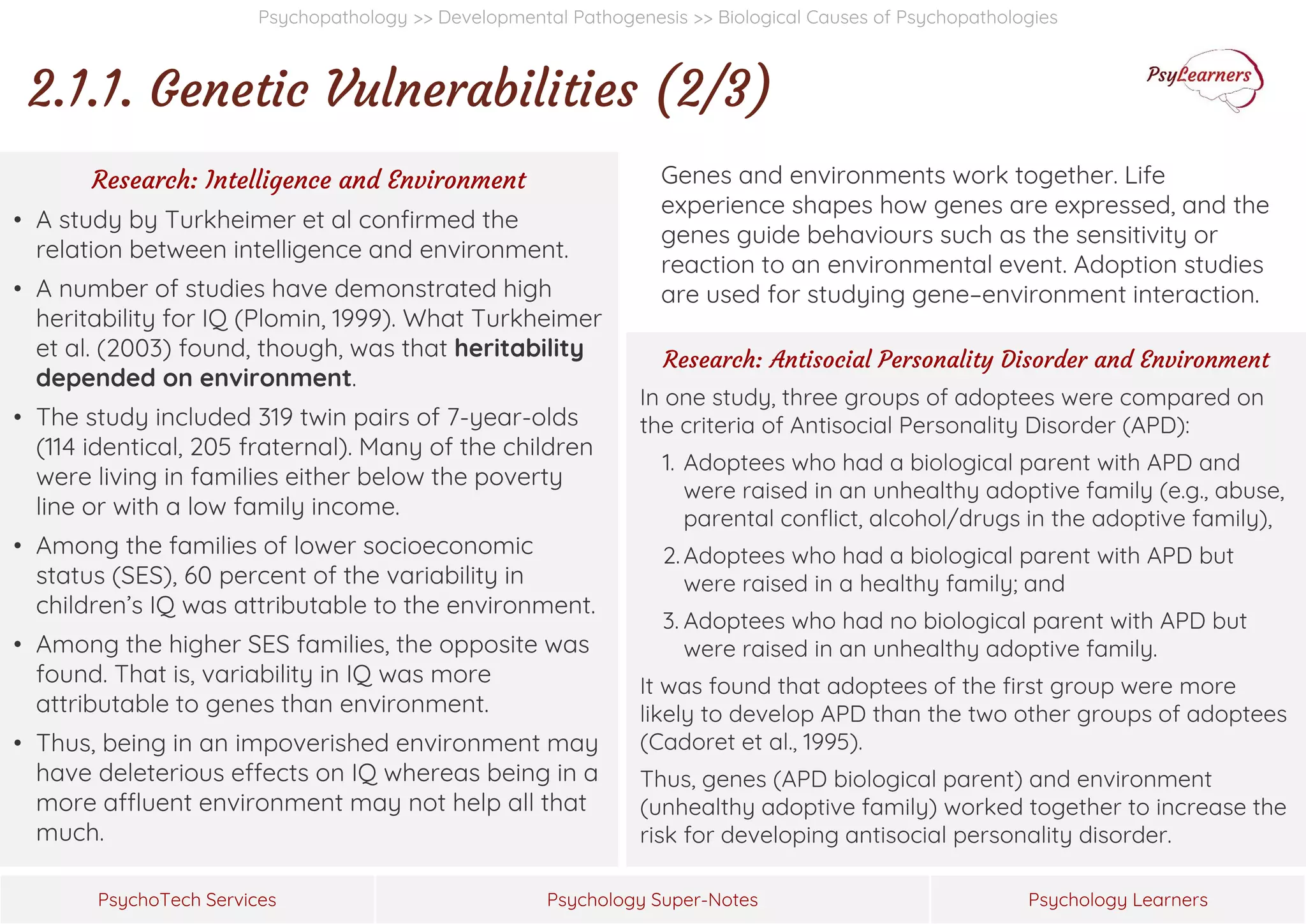 Psychology Super-Notes
PsychoTech Services Psychology Learners
Psychopathology >> Developmental Pathogenesis >> Biological Causes of Psychopathologies
2.1.1. Genetic Vulnerabilities (2/3)
Genes and environments work together. Life
experience shapes how genes are expressed, and the
genes guide behaviours such as the sensitivity or
reaction to an environmental event. Adoption studies
are used for studying gene–environment interaction.
Research: Intelligence and Environment
• A study by Turkheimer et al confirmed the
relation between intelligence and environment.
• A number of studies have demonstrated high
heritability for IQ (Plomin, 1999). What Turkheimer
et al. (2003) found, though, was that heritability
depended on environment.
• The study included 319 twin pairs of 7-year-olds
(114 identical, 205 fraternal). Many of the children
were living in families either below the poverty
line or with a low family income.
• Among the families of lower socioeconomic
status (SES), 60 percent of the variability in
children’s IQ was attributable to the environment.
• Among the higher SES families, the opposite was
found. That is, variability in IQ was more
attributable to genes than environment.
• Thus, being in an impoverished environment may
have deleterious effects on IQ whereas being in a
more affluent environment may not help all that
much.
Research: Antisocial Personality Disorder and Environment
In one study, three groups of adoptees were compared on
the criteria of Antisocial Personality Disorder (APD):
1. Adoptees who had a biological parent with APD and
were raised in an unhealthy adoptive family (e.g., abuse,
parental conflict, alcohol/drugs in the adoptive family),
2. Adoptees who had a biological parent with APD but
were raised in a healthy family; and
3. Adoptees who had no biological parent with APD but
were raised in an unhealthy adoptive family.
It was found that adoptees of the first group were more
likely to develop APD than the two other groups of adoptees
(Cadoret et al., 1995).
Thus, genes (APD biological parent) and environment
(unhealthy adoptive family) worked together to increase the
risk for developing antisocial personality disorder.
 