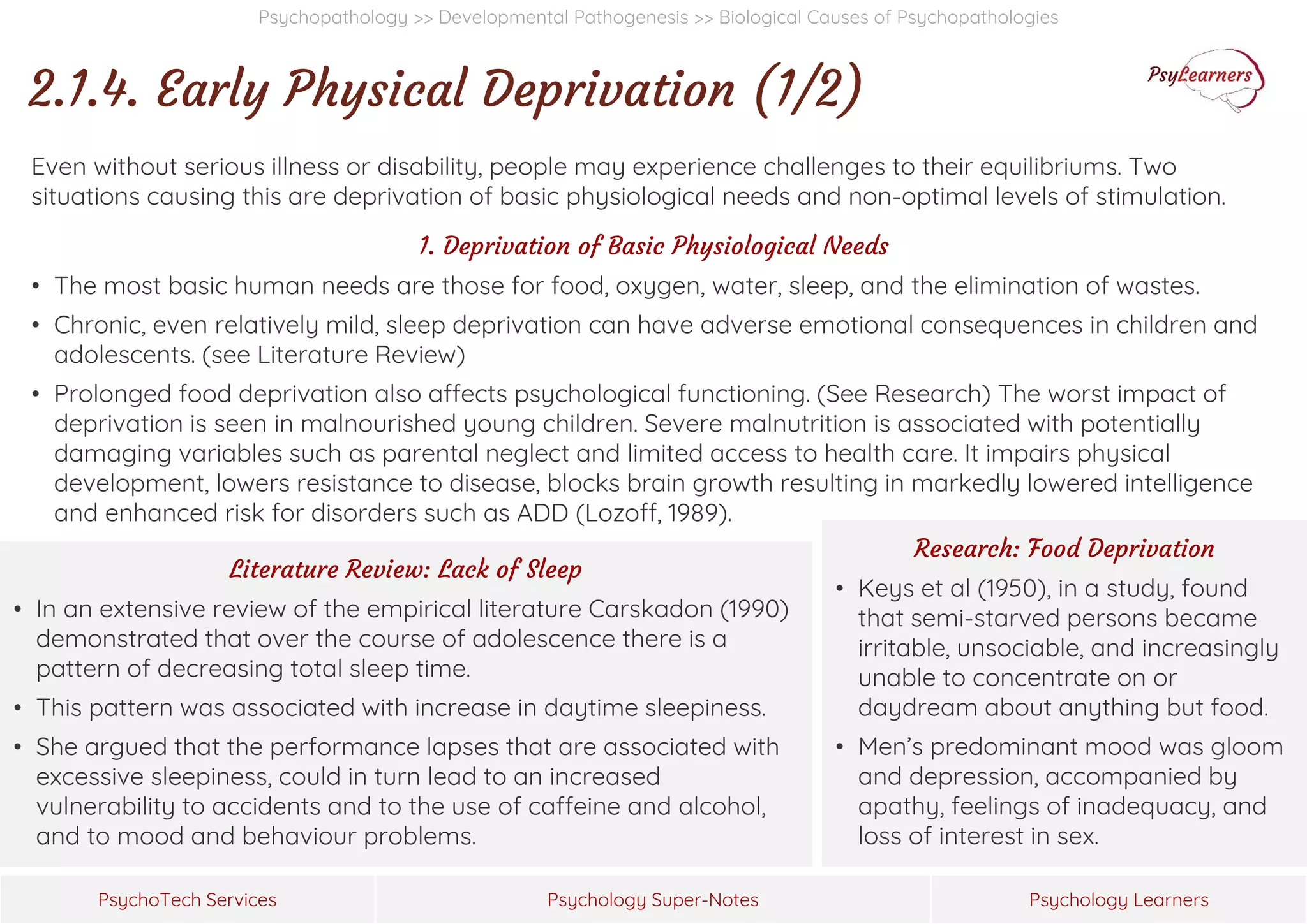 Psychology Super-Notes
PsychoTech Services Psychology Learners
Psychopathology >> Developmental Pathogenesis >> Biological Causes of Psychopathologies
2.1.4. Early Physical Deprivation (1/2)
Even without serious illness or disability, people may experience challenges to their equilibriums. Two
situations causing this are deprivation of basic physiological needs and non-optimal levels of stimulation.
1. Deprivation of Basic Physiological Needs
• The most basic human needs are those for food, oxygen, water, sleep, and the elimination of wastes.
• Chronic, even relatively mild, sleep deprivation can have adverse emotional consequences in children and
adolescents. (see Literature Review)
• Prolonged food deprivation also affects psychological functioning. (See Research) The worst impact of
deprivation is seen in malnourished young children. Severe malnutrition is associated with potentially
damaging variables such as parental neglect and limited access to health care. It impairs physical
development, lowers resistance to disease, blocks brain growth resulting in markedly lowered intelligence
and enhanced risk for disorders such as ADD (Lozoff, 1989).
Literature Review: Lack of Sleep
• In an extensive review of the empirical literature Carskadon (1990)
demonstrated that over the course of adolescence there is a
pattern of decreasing total sleep time.
• This pattern was associated with increase in daytime sleepiness.
• She argued that the performance lapses that are associated with
excessive sleepiness, could in turn lead to an increased
vulnerability to accidents and to the use of caffeine and alcohol,
and to mood and behaviour problems.
Research: Food Deprivation
• Keys et al (1950), in a study, found
that semi-starved persons became
irritable, unsociable, and increasingly
unable to concentrate on or
daydream about anything but food.
• Men’s predominant mood was gloom
and depression, accompanied by
apathy, feelings of inadequacy, and
loss of interest in sex.
 