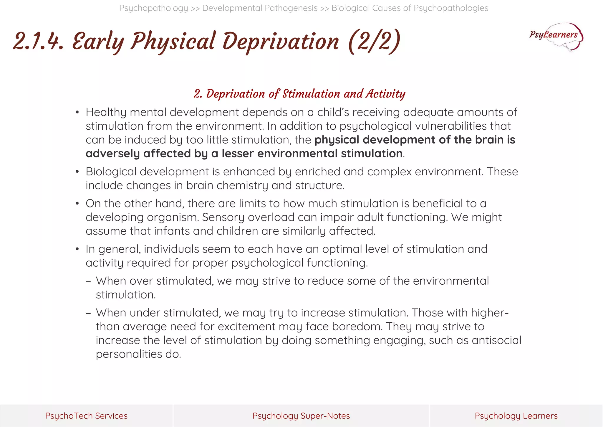 Psychology Super-Notes
PsychoTech Services Psychology Learners
Psychopathology >> Developmental Pathogenesis >> Biological Causes of Psychopathologies
2.1.4. Early Physical Deprivation (2/2)
2. Deprivation of Stimulation and Activity
• Healthy mental development depends on a child’s receiving adequate amounts of
stimulation from the environment. In addition to psychological vulnerabilities that
can be induced by too little stimulation, the physical development of the brain is
adversely affected by a lesser environmental stimulation.
• Biological development is enhanced by enriched and complex environment. These
include changes in brain chemistry and structure.
• On the other hand, there are limits to how much stimulation is beneficial to a
developing organism. Sensory overload can impair adult functioning. We might
assume that infants and children are similarly affected.
• In general, individuals seem to each have an optimal level of stimulation and
activity required for proper psychological functioning.
− When over stimulated, we may strive to reduce some of the environmental
stimulation.
− When under stimulated, we may try to increase stimulation. Those with higher-
than average need for excitement may face boredom. They may strive to
increase the level of stimulation by doing something engaging, such as antisocial
personalities do.
 