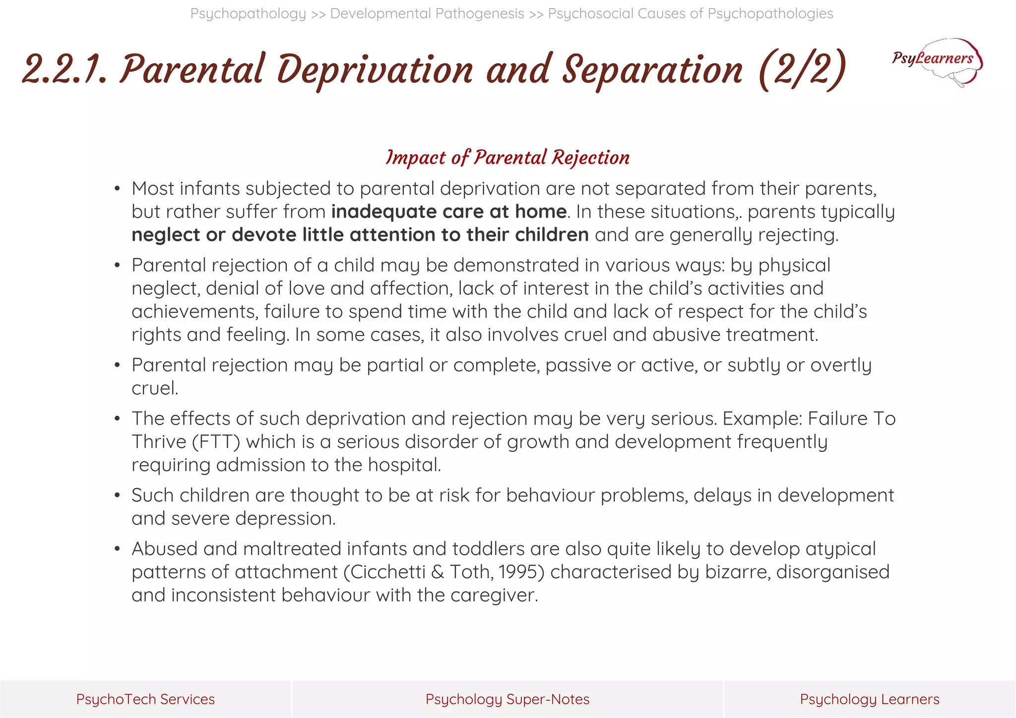 Psychology Super-Notes
PsychoTech Services Psychology Learners
Psychopathology >> Developmental Pathogenesis >> Psychosocial Causes of Psychopathologies
2.2.1. Parental Deprivation and Separation (2/2)
Impact of Parental Rejection
• Most infants subjected to parental deprivation are not separated from their parents,
but rather suffer from inadequate care at home. In these situations,. parents typically
neglect or devote little attention to their children and are generally rejecting.
• Parental rejection of a child may be demonstrated in various ways: by physical
neglect, denial of love and affection, lack of interest in the child’s activities and
achievements, failure to spend time with the child and lack of respect for the child’s
rights and feeling. In some cases, it also involves cruel and abusive treatment.
• Parental rejection may be partial or complete, passive or active, or subtly or overtly
cruel.
• The effects of such deprivation and rejection may be very serious. Example: Failure To
Thrive (FTT) which is a serious disorder of growth and development frequently
requiring admission to the hospital.
• Such children are thought to be at risk for behaviour problems, delays in development
and severe depression.
• Abused and maltreated infants and toddlers are also quite likely to develop atypical
patterns of attachment (Cicchetti & Toth, 1995) characterised by bizarre, disorganised
and inconsistent behaviour with the caregiver.
 