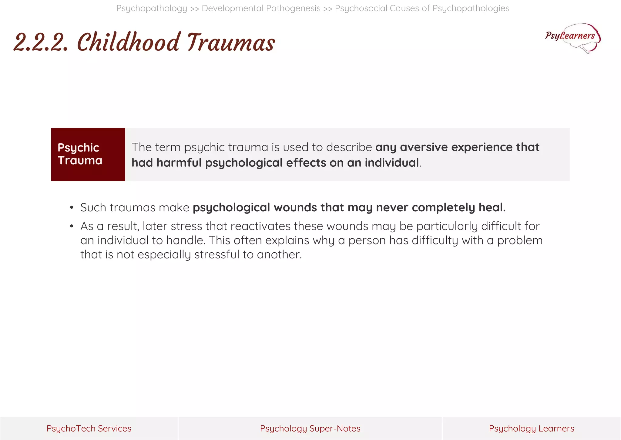 Psychology Super-Notes
PsychoTech Services Psychology Learners
Psychopathology >> Developmental Pathogenesis >> Psychosocial Causes of Psychopathologies
2.2.2. Childhood Traumas
• Such traumas make psychological wounds that may never completely heal.
• As a result, later stress that reactivates these wounds may be particularly difficult for
an individual to handle. This often explains why a person has difficulty with a problem
that is not especially stressful to another.
Psychic
Trauma
The term psychic trauma is used to describe any aversive experience that
had harmful psychological effects on an individual.
 