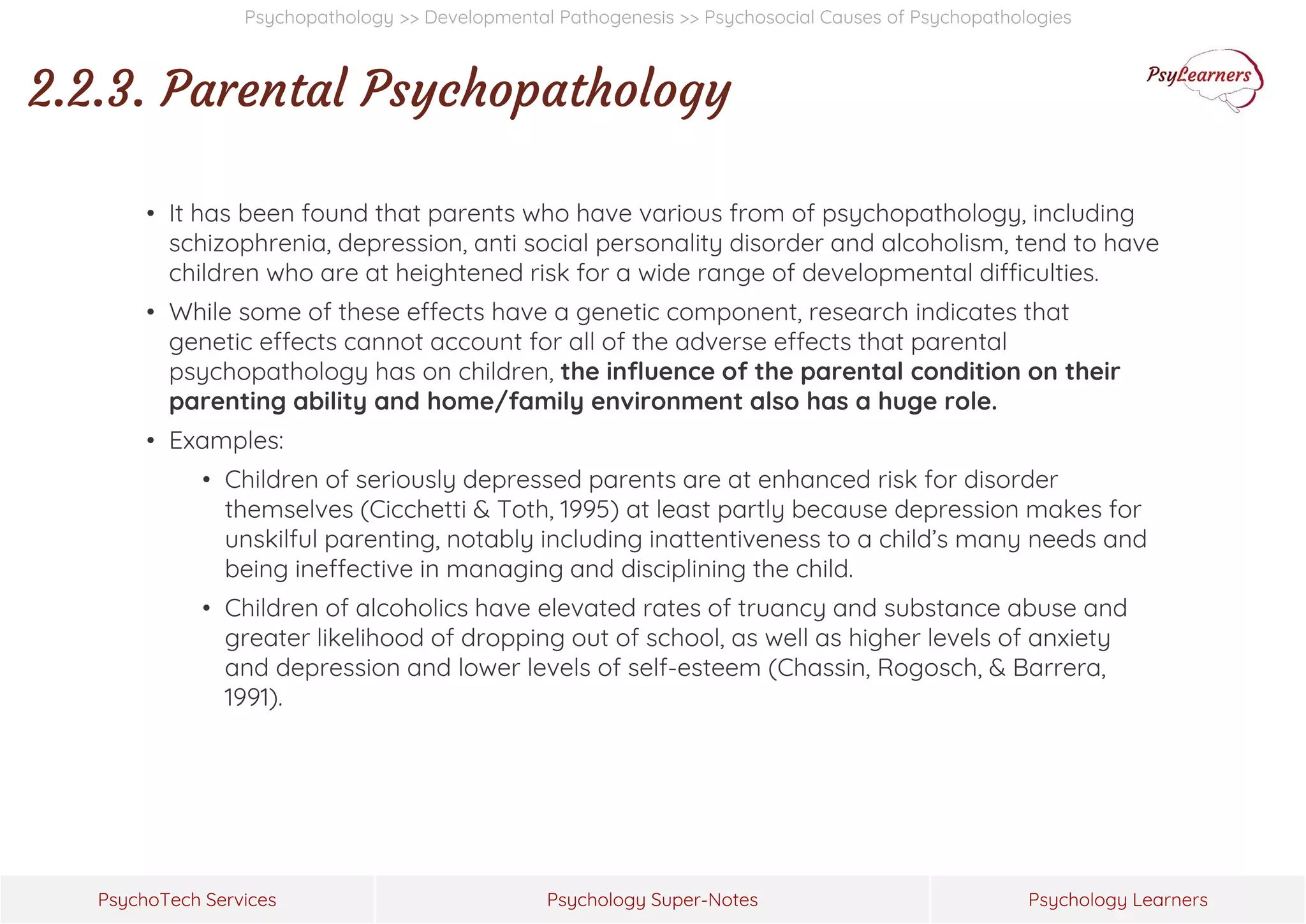 Psychology Super-Notes
PsychoTech Services Psychology Learners
Psychopathology >> Developmental Pathogenesis >> Psychosocial Causes of Psychopathologies
2.2.3. Parental Psychopathology
• It has been found that parents who have various from of psychopathology, including
schizophrenia, depression, anti social personality disorder and alcoholism, tend to have
children who are at heightened risk for a wide range of developmental difficulties.
• While some of these effects have a genetic component, research indicates that
genetic effects cannot account for all of the adverse effects that parental
psychopathology has on children, the influence of the parental condition on their
parenting ability and home/family environment also has a huge role.
• Examples:
• Children of seriously depressed parents are at enhanced risk for disorder
themselves (Cicchetti & Toth, 1995) at least partly because depression makes for
unskilful parenting, notably including inattentiveness to a child’s many needs and
being ineffective in managing and disciplining the child.
• Children of alcoholics have elevated rates of truancy and substance abuse and
greater likelihood of dropping out of school, as well as higher levels of anxiety
and depression and lower levels of self-esteem (Chassin, Rogosch, & Barrera,
1991).
 