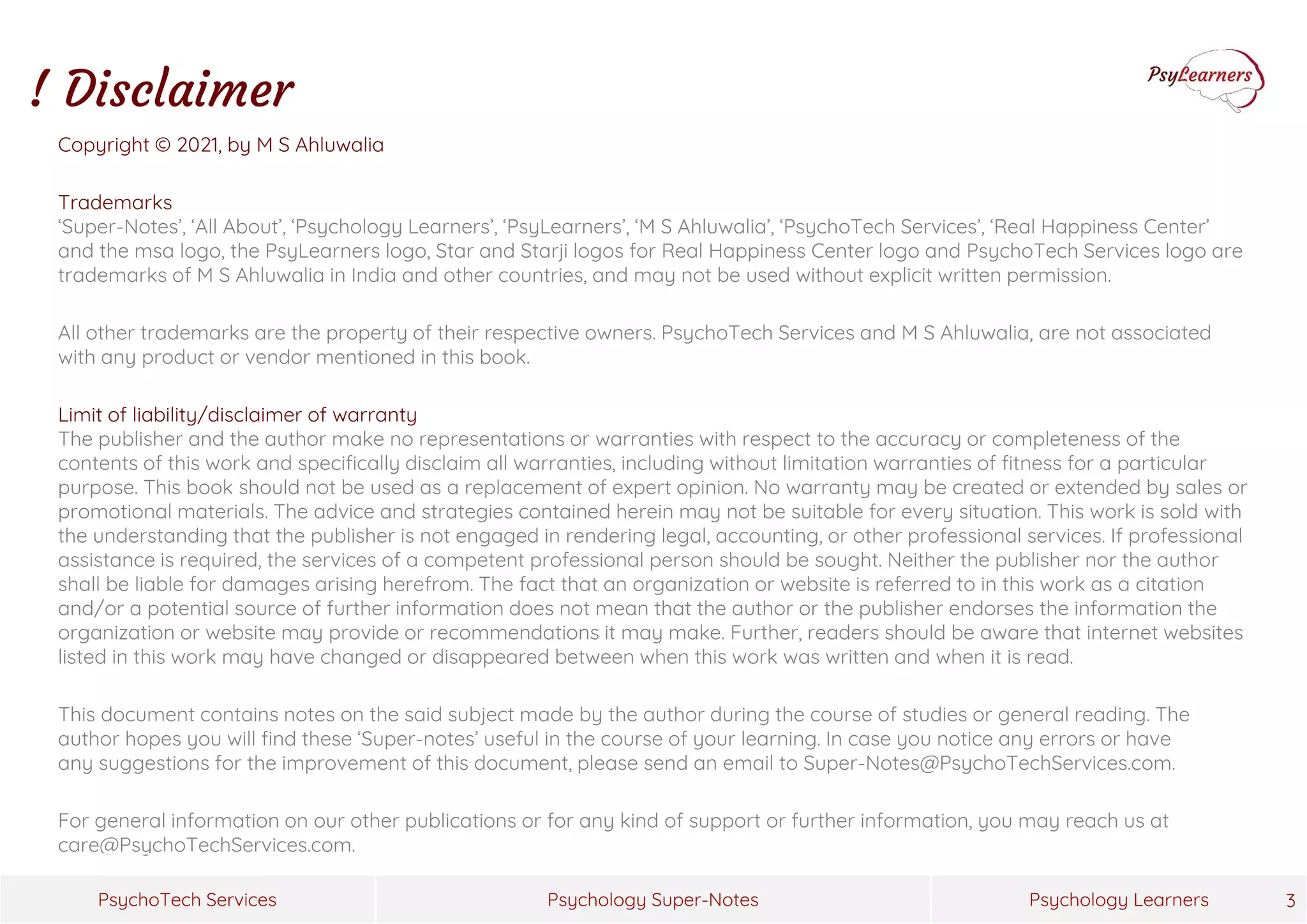 Psychology Super-Notes
PsychoTech Services Psychology Learners
Copyright © 2021, by M S Ahluwalia
Trademarks
‘Super-Notes’, ‘All About’, ‘Psychology Learners’, ‘PsyLearners’, ‘M S Ahluwalia’, ‘PsychoTech Services’, ‘Real Happiness Center’
and the msa logo, the PsyLearners logo, Star and Starji logos for Real Happiness Center logo and PsychoTech Services logo are
trademarks of M S Ahluwalia in India and other countries, and may not be used without explicit written permission.
All other trademarks are the property of their respective owners. PsychoTech Services and M S Ahluwalia, are not associated
with any product or vendor mentioned in this book.
Limit of liability/disclaimer of warranty
The publisher and the author make no representations or warranties with respect to the accuracy or completeness of the
contents of this work and specifically disclaim all warranties, including without limitation warranties of fitness for a particular
purpose. This book should not be used as a replacement of expert opinion. No warranty may be created or extended by sales or
promotional materials. The advice and strategies contained herein may not be suitable for every situation. This work is sold with
the understanding that the publisher is not engaged in rendering legal, accounting, or other professional services. If professional
assistance is required, the services of a competent professional person should be sought. Neither the publisher nor the author
shall be liable for damages arising herefrom. The fact that an organization or website is referred to in this work as a citation
and/or a potential source of further information does not mean that the author or the publisher endorses the information the
organization or website may provide or recommendations it may make. Further, readers should be aware that internet websites
listed in this work may have changed or disappeared between when this work was written and when it is read.
This document contains notes on the said subject made by the author during the course of studies or general reading. The
author hopes you will find these ‘Super-notes’ useful in the course of your learning. In case you notice any errors or have
any suggestions for the improvement of this document, please send an email to Super-Notes@PsychoTechServices.com.
For general information on our other publications or for any kind of support or further information, you may reach us at
care@PsychoTechServices.com.
3
! Disclaimer
 