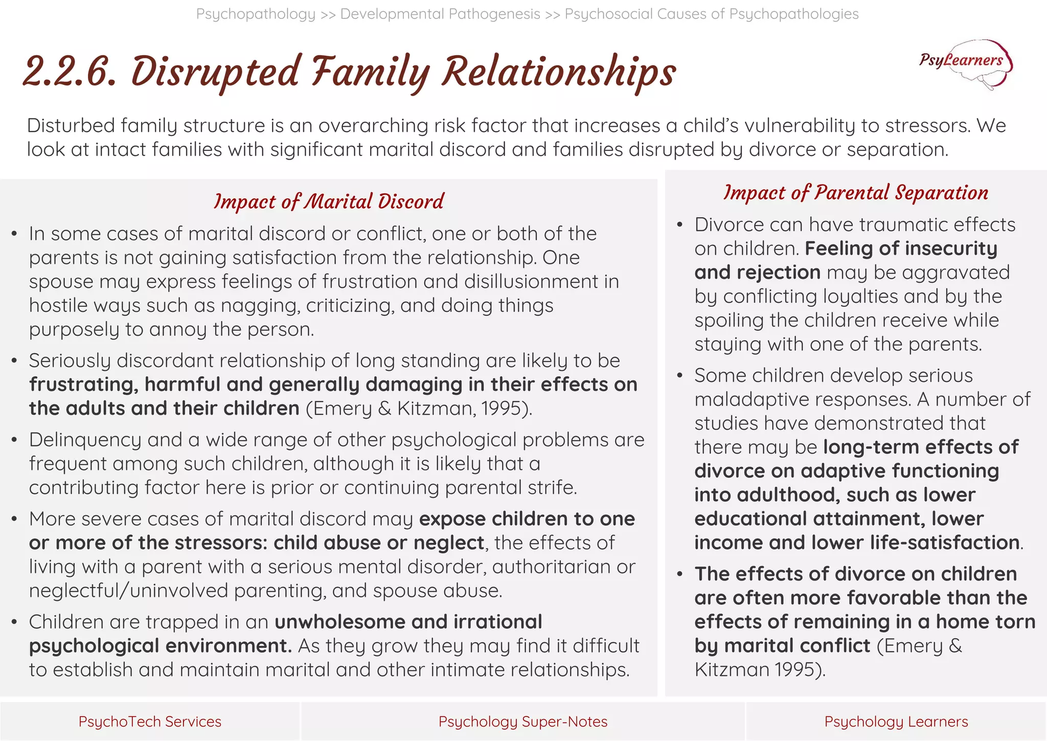 Psychology Super-Notes
PsychoTech Services Psychology Learners
Psychopathology >> Developmental Pathogenesis >> Psychosocial Causes of Psychopathologies
2.2.6. Disrupted Family Relationships
Disturbed family structure is an overarching risk factor that increases a child’s vulnerability to stressors. We
look at intact families with significant marital discord and families disrupted by divorce or separation.
Impact of Marital Discord
• In some cases of marital discord or conflict, one or both of the
parents is not gaining satisfaction from the relationship. One
spouse may express feelings of frustration and disillusionment in
hostile ways such as nagging, criticizing, and doing things
purposely to annoy the person.
• Seriously discordant relationship of long standing are likely to be
frustrating, harmful and generally damaging in their effects on
the adults and their children (Emery & Kitzman, 1995).
• Delinquency and a wide range of other psychological problems are
frequent among such children, although it is likely that a
contributing factor here is prior or continuing parental strife.
• More severe cases of marital discord may expose children to one
or more of the stressors: child abuse or neglect, the effects of
living with a parent with a serious mental disorder, authoritarian or
neglectful/uninvolved parenting, and spouse abuse.
• Children are trapped in an unwholesome and irrational
psychological environment. As they grow they may find it difficult
to establish and maintain marital and other intimate relationships.
Impact of Parental Separation
• Divorce can have traumatic effects
on children. Feeling of insecurity
and rejection may be aggravated
by conflicting loyalties and by the
spoiling the children receive while
staying with one of the parents.
• Some children develop serious
maladaptive responses. A number of
studies have demonstrated that
there may be long-term effects of
divorce on adaptive functioning
into adulthood, such as lower
educational attainment, lower
income and lower life-satisfaction.
• The effects of divorce on children
are often more favorable than the
effects of remaining in a home torn
by marital conflict (Emery &
Kitzman 1995).
 
