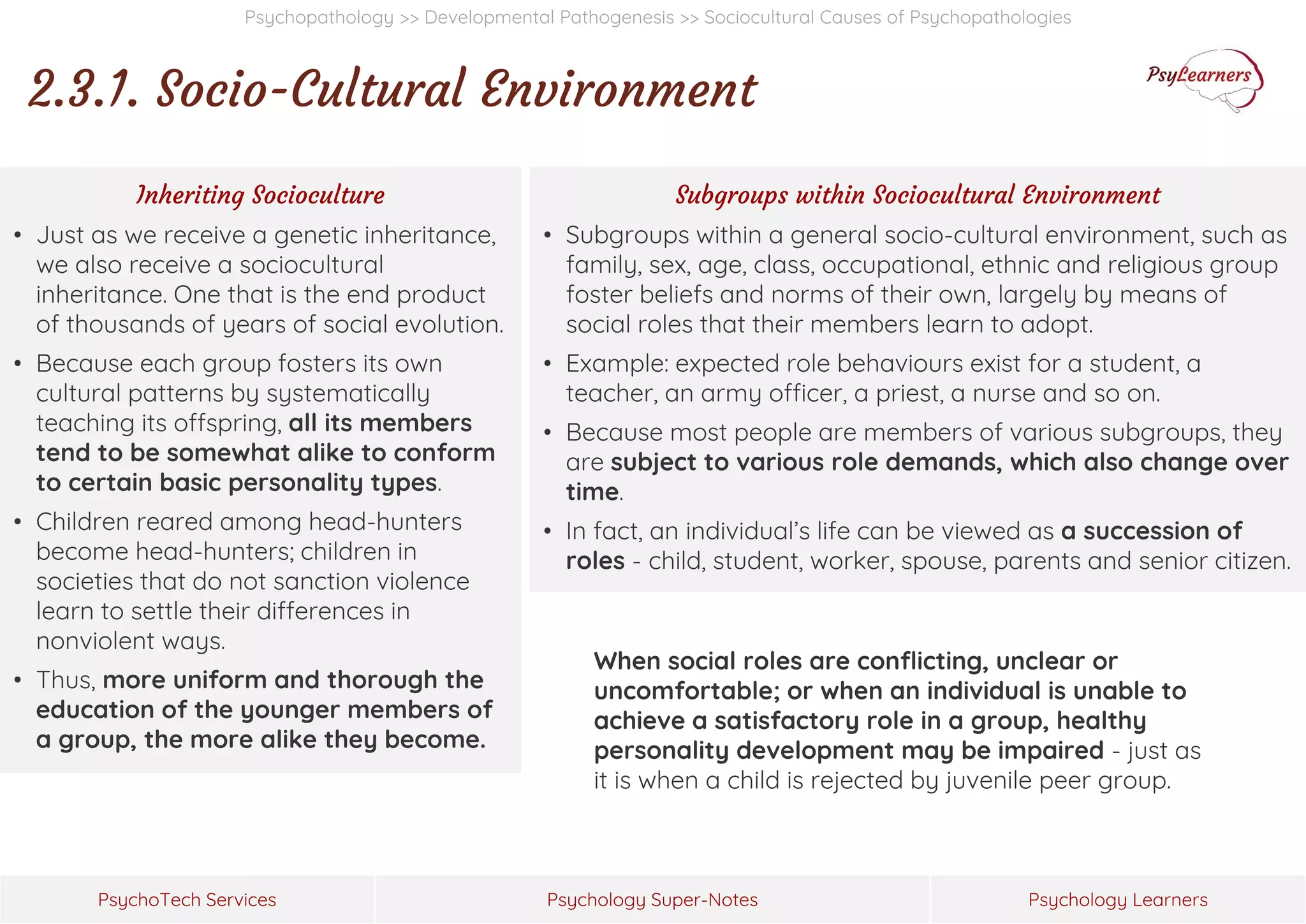 Psychology Super-Notes
PsychoTech Services Psychology Learners
Psychopathology >> Developmental Pathogenesis >> Sociocultural Causes of Psychopathologies
2.3.1. Socio-Cultural Environment
Inheriting Socioculture
• Just as we receive a genetic inheritance,
we also receive a sociocultural
inheritance. One that is the end product
of thousands of years of social evolution.
• Because each group fosters its own
cultural patterns by systematically
teaching its offspring, all its members
tend to be somewhat alike to conform
to certain basic personality types.
• Children reared among head-hunters
become head-hunters; children in
societies that do not sanction violence
learn to settle their differences in
nonviolent ways.
• Thus, more uniform and thorough the
education of the younger members of
a group, the more alike they become.
Subgroups within Sociocultural Environment
• Subgroups within a general socio-cultural environment, such as
family, sex, age, class, occupational, ethnic and religious group
foster beliefs and norms of their own, largely by means of
social roles that their members learn to adopt.
• Example: expected role behaviours exist for a student, a
teacher, an army officer, a priest, a nurse and so on.
• Because most people are members of various subgroups, they
are subject to various role demands, which also change over
time.
• In fact, an individual’s life can be viewed as a succession of
roles - child, student, worker, spouse, parents and senior citizen.
When social roles are conflicting, unclear or
uncomfortable; or when an individual is unable to
achieve a satisfactory role in a group, healthy
personality development may be impaired - just as
it is when a child is rejected by juvenile peer group.
 