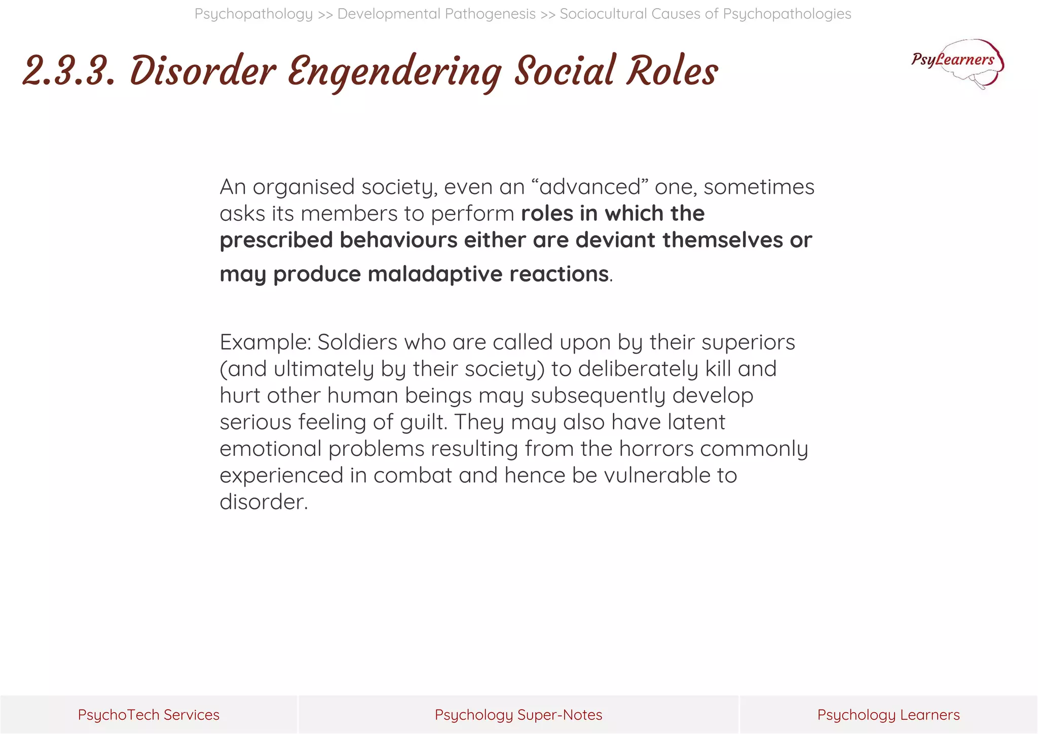 Psychology Super-Notes
PsychoTech Services Psychology Learners
Psychopathology >> Developmental Pathogenesis >> Sociocultural Causes of Psychopathologies
2.3.3. Disorder Engendering Social Roles
An organised society, even an “advanced” one, sometimes
asks its members to perform roles in which the
prescribed behaviours either are deviant themselves or
may produce maladaptive reactions.
Example: Soldiers who are called upon by their superiors
(and ultimately by their society) to deliberately kill and
hurt other human beings may subsequently develop
serious feeling of guilt. They may also have latent
emotional problems resulting from the horrors commonly
experienced in combat and hence be vulnerable to
disorder.
 