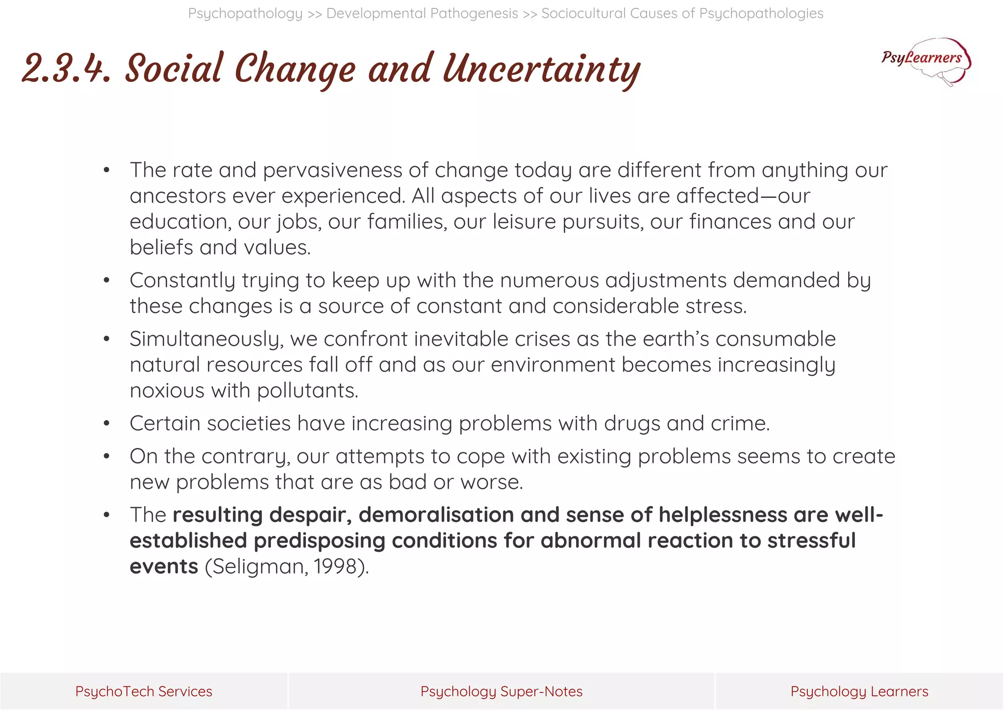 Psychology Super-Notes
PsychoTech Services Psychology Learners
Psychopathology >> Developmental Pathogenesis >> Sociocultural Causes of Psychopathologies
2.3.4. Social Change and Uncertainty
• The rate and pervasiveness of change today are different from anything our
ancestors ever experienced. All aspects of our lives are affected—our
education, our jobs, our families, our leisure pursuits, our finances and our
beliefs and values.
• Constantly trying to keep up with the numerous adjustments demanded by
these changes is a source of constant and considerable stress.
• Simultaneously, we confront inevitable crises as the earth’s consumable
natural resources fall off and as our environment becomes increasingly
noxious with pollutants.
• Certain societies have increasing problems with drugs and crime.
• On the contrary, our attempts to cope with existing problems seems to create
new problems that are as bad or worse.
• The resulting despair, demoralisation and sense of helplessness are well-
established predisposing conditions for abnormal reaction to stressful
events (Seligman, 1998).
 