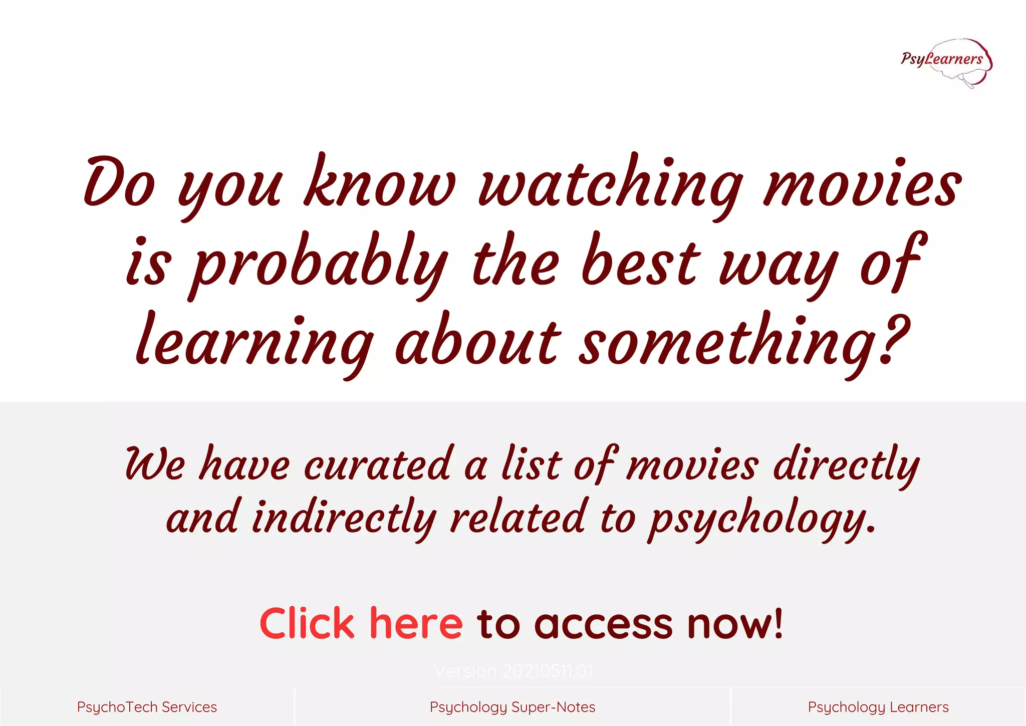 Psychology Super-Notes
PsychoTech Services Psychology Learners
Version 20210511.01
We have curated a list of movies directly
and indirectly related to psychology.
Click here to access now!
Do you know watching movies
is probably the best way of
learning about something?
 