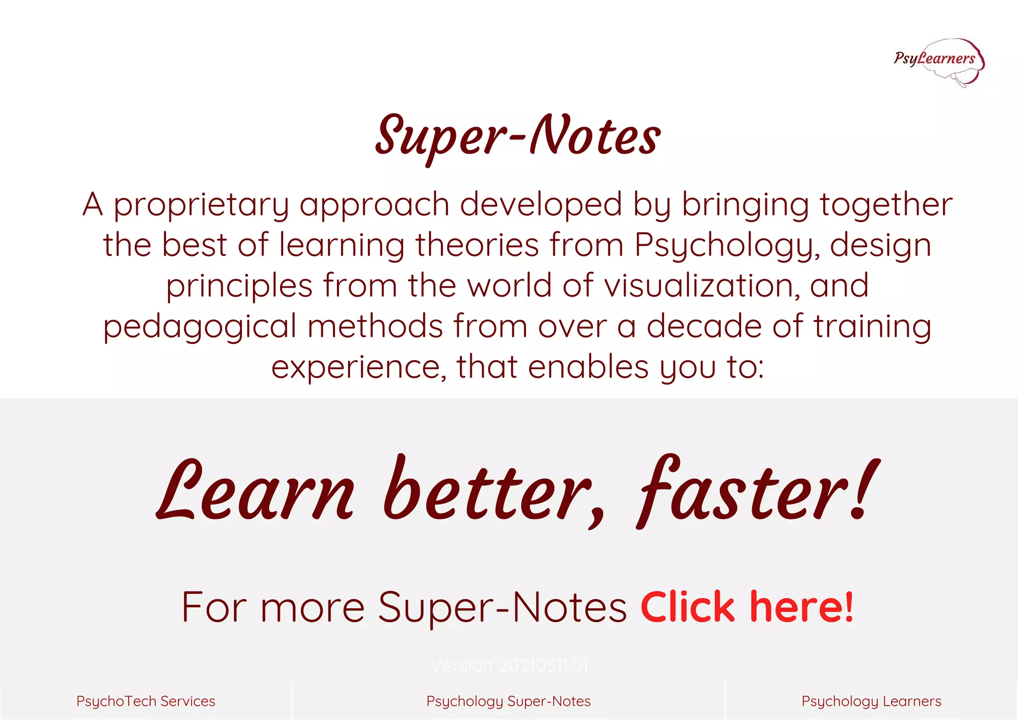 Psychology Super-Notes
PsychoTech Services Psychology Learners
Version 20210511.01
For more Super-Notes Click here!
Super-Notes
A proprietary approach developed by bringing together
the best of learning theories from Psychology, design
principles from the world of visualization, and
pedagogical methods from over a decade of training
experience, that enables you to:
Learn better, faster!
 