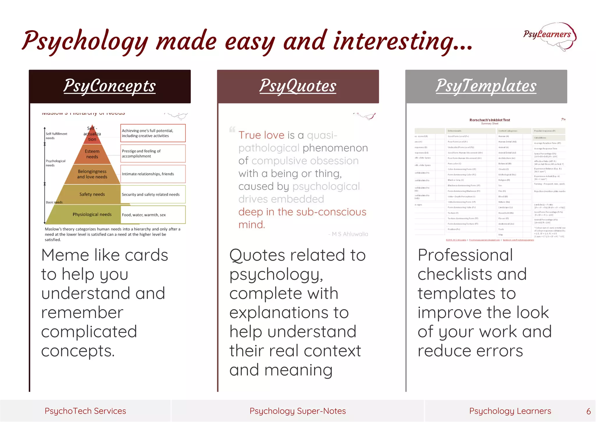 Psychology Super-Notes
PsychoTech Services Psychology Learners 6
Meme like cards
to help you
understand and
remember
complicated
concepts.
PsyConcepts
Quotes related to
psychology,
complete with
explanations to
help understand
their real context
and meaning
PsyQuotes
Professional
checklists and
templates to
improve the look
of your work and
reduce errors
PsyTemplates
Psychology made easy and interesting…
 