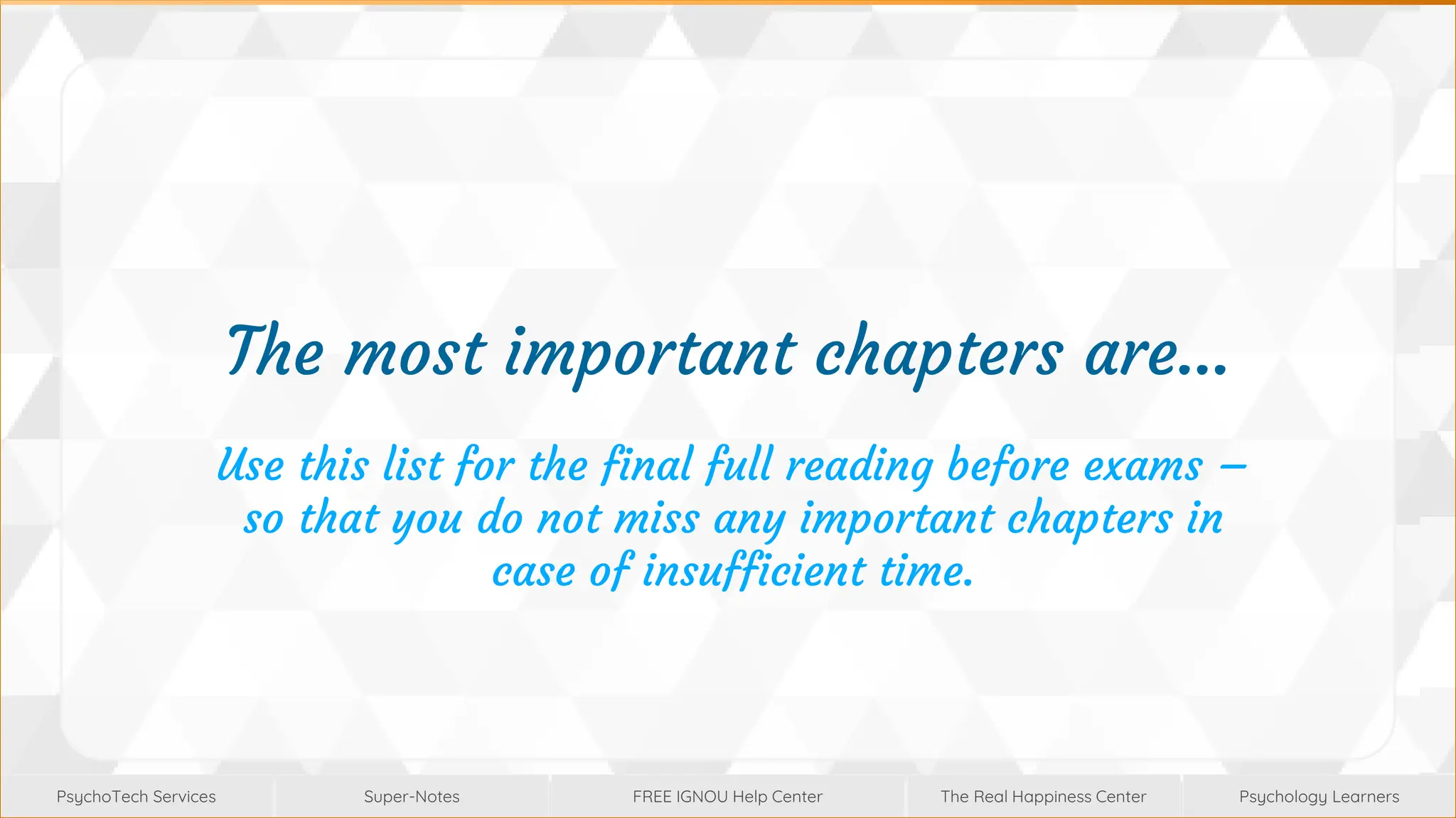 Super-Notes
Super-Notes
PsychoTech Services
PsychoTech Services
Psychology Learners
Psychology Learners
FREE IGNOU Help Center
FREE IGNOU Help Center
The Real Happiness Center
The Real Happiness Center
The most important chapters are…
Use this list for the final full reading before exams –
so that you do not miss any important chapters in
case of insufficient time.
 