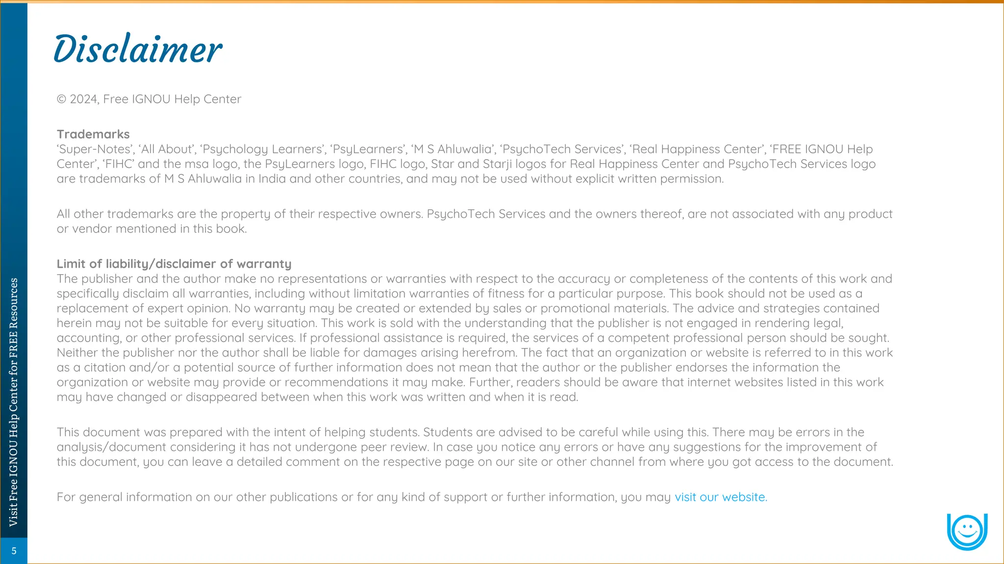 © 2024, Free IGNOU Help Center
Trademarks
‘Super-Notes’, ‘All About’, ‘Psychology Learners’, ‘PsyLearners’, ‘M S Ahluwalia’, ‘PsychoTech Services’, ‘Real Happiness Center’, ‘FREE IGNOU Help
Center’, ‘FIHC’ and the msa logo, the PsyLearners logo, FIHC logo, Star and Starji logos for Real Happiness Center and PsychoTech Services logo
are trademarks of M S Ahluwalia in India and other countries, and may not be used without explicit written permission.
All other trademarks are the property of their respective owners. PsychoTech Services and the owners thereof, are not associated with any product
or vendor mentioned in this book.
Limit of liability/disclaimer of warranty
The publisher and the author make no representations or warranties with respect to the accuracy or completeness of the contents of this work and
specifically disclaim all warranties, including without limitation warranties of fitness for a particular purpose. This book should not be used as a
replacement of expert opinion. No warranty may be created or extended by sales or promotional materials. The advice and strategies contained
herein may not be suitable for every situation. This work is sold with the understanding that the publisher is not engaged in rendering legal,
accounting, or other professional services. If professional assistance is required, the services of a competent professional person should be sought.
Neither the publisher nor the author shall be liable for damages arising herefrom. The fact that an organization or website is referred to in this work
as a citation and/or a potential source of further information does not mean that the author or the publisher endorses the information the
organization or website may provide or recommendations it may make. Further, readers should be aware that internet websites listed in this work
may have changed or disappeared between when this work was written and when it is read.
This document was prepared with the intent of helping students. Students are advised to be careful while using this. There may be errors in the
analysis/document considering it has not undergone peer review. In case you notice any errors or have any suggestions for the improvement of
this document, you can leave a detailed comment on the respective page on our site or other channel from where you got access to the document.
For general information on our other publications or for any kind of support or further information, you may visit our website.
Disclaimer
Disclaimer
5
Visit
Free
IGNOU
Help
Center
for
FREE
Resources
 
