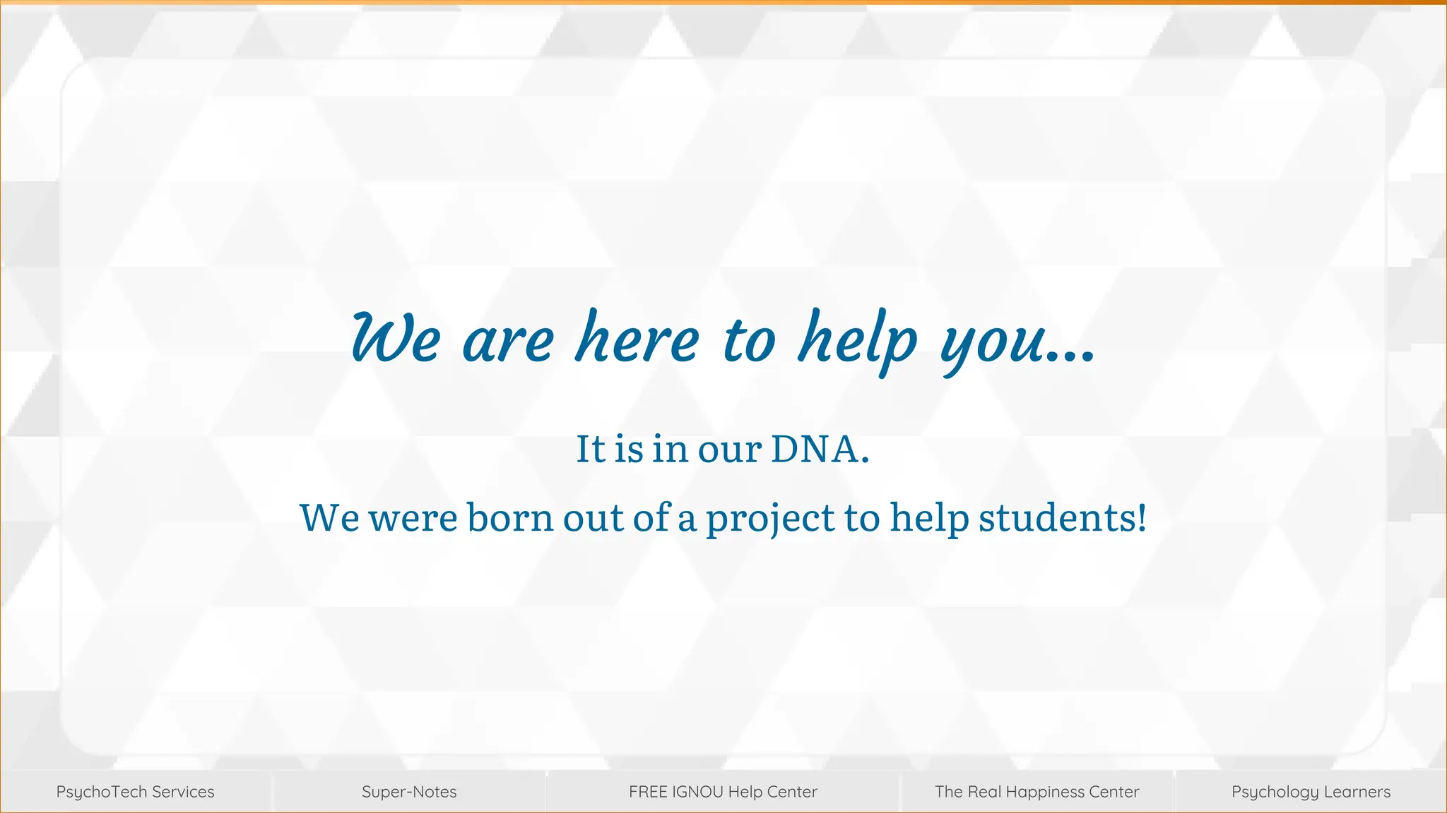 Super-Notes
Super-Notes
PsychoTech Services
PsychoTech Services
Psychology Learners
Psychology Learners
FREE IGNOU Help Center
FREE IGNOU Help Center
The Real Happiness Center
The Real Happiness Center
We are here to help you…
It is in our DNA.
We were born out of a project to help students!
 