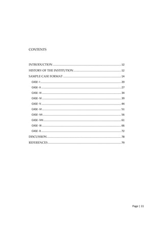 Page | 11
CONTENTS
INTRODUCTION .............................................................................................12
HISTORY OF THE INSTITUTION.................................................................12
SAMPLE CASE FORMAT ...............................................................................14
CASE‐ I..............................................................................................................20
CASE‐ II.............................................................................................................27
CASE‐ III............................................................................................................34
CASE‐ IV............................................................................................................39
CASE‐ V.............................................................................................................44
CASE‐ VI............................................................................................................51
CASE‐ VII...........................................................................................................56
CASE‐ VIII..........................................................................................................61
CASE‐ IX............................................................................................................66
CASE‐ X.............................................................................................................72
DISCUSSION.....................................................................................................78
REFERENCES....................................................................................................79
 