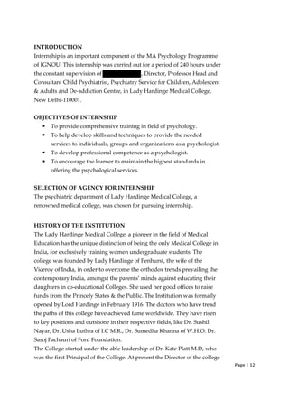 Page | 12
INTRODUCTION
Internship is an important component of the MA Psychology Programme
of IGNOU. This internship was carried out for a period of 240 hours under
the constant supervision of , Director, Professor Head and
Consultant Child Psychiatrist, Psychiatry Service for Children, Adolescent
& Adults and De‐addiction Centre, in Lady Hardinge Medical College,
New Delhi‐110001.
OBJECTIVES OF INTERNSHIP
ƒ To provide comprehensive training in field of psychology.
ƒ To help develop skills and techniques to provide the needed
services to individuals, groups and organizations as a psychologist.
ƒ To develop professional competence as a psychologist.
ƒ To encourage the learner to maintain the highest standards in
offering the psychological services.
SELECTION OF AGENCY FOR INTERNSHIP
The psychiatric department of Lady Hardinge Medical College, a
renowned medical college, was chosen for pursuing internship.
HISTORY OF THE INSTITUTION
The Lady Hardinge Medical College, a pioneer in the field of Medical
Education has the unique distinction of being the only Medical College in
India, for exclusively training women undergraduate students. The
college was founded by Lady Hardinge of Penhurst, the wife of the
Viceroy of India, in order to overcome the orthodox trends prevailing the
contemporary India, amongst the parents’ minds against educating their
daughters in co‐educational Colleges. She used her good offices to raise
funds from the Princely States & the Public. The Institution was formally
opened by Lord Hardinge in February 1916. The doctors who have tread
the paths of this college have achieved fame worldwide. They have risen
to key positions and outshone in their respective fields, like Dr. Sushil
Nayar, Dr. Usha Luthra of I.C M.R., Dr. Sumedha Khanna of W.H.O. Dr.
Saroj Pachauri of Ford Foundation.
The College started under the able leadership of Dr. Kate Platt M.D, who
was the first Principal of the College. At present the Director of the college
 