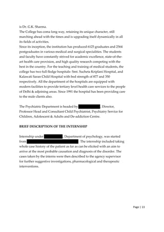 Page | 13
is Dr. G.K. Sharma.
The College has coma long way, retaining its unique character, still
marching ahead with the times and is upgrading itself dynamically in all
its fields of activities.
Since its inception, the institution has produced 6125 graduates and 2564
postgraduates in various medical and surgical specialities. The students
and faculty have constantly strived for academic excellence, state‐of‐the‐
art health care provision, and high quality research competing with the
best in the country. For the teaching and training of medical students, the
college has two full fledge hospitals‐ Smt. Sucheta Kriplani Hospital, and
Kalawati Saran Child Hospital with bed strength of 877 and 350
respectively. All the department of the hospitals are equipped with
modern facilities to provide tertiary level health care services to the people
of Delhi & adjoining areas. Since 1991 the hospital has been providing care
to the male clients also.
The Psychiatric Department is headed by , Director,
Professor Head and Consultant Child Psychiatrist, Psychiatry Service for
Children, Adolescent & Adults and De‐addiction Centre.
BRIEF DESCRIPTION OF THE INTERNSHIP
Internship under , Department of psychology, was started
from The internship included taking
whole case history of the patient as far as can be elicited with an aim to
arrive at the most probable causation and diagnosis of the disorder. The
cases taken by the interns were then described to the agency supervisor
for further suggestive investigations, pharmacological and therapeutic
interventions.
 