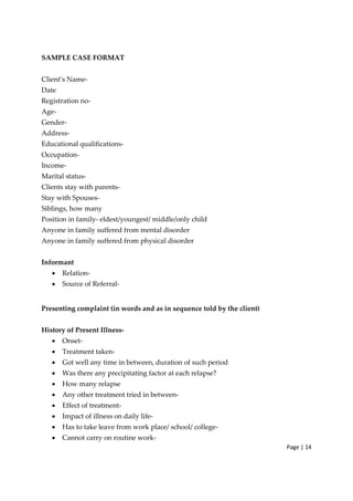 Page | 14
SAMPLE CASE FORMAT
Client’s Name‐
Date
Registration no‐
Age‐
Gender‐
Address‐
Educational qualifications‐
Occupation‐
Income‐
Marital status‐
Clients stay with parents‐
Stay with Spouses‐
Siblings, how many
Position in family‐ eldest/youngest/ middle/only child
Anyone in family suffered from mental disorder
Anyone in family suffered from physical disorder
Informant
• Relation‐
• Source of Referral‐
Presenting complaint (in words and as in sequence told by the client)
History of Present Illness‐
• Onset‐
• Treatment taken‐
• Got well any time in between, duration of such period
• Was there any precipitating factor at each relapse?
• How many relapse
• Any other treatment tried in between‐
• Effect of treatment‐
• Impact of illness on daily life‐
• Has to take leave from work place/ school/ college‐
• Cannot carry on routine work‐
 