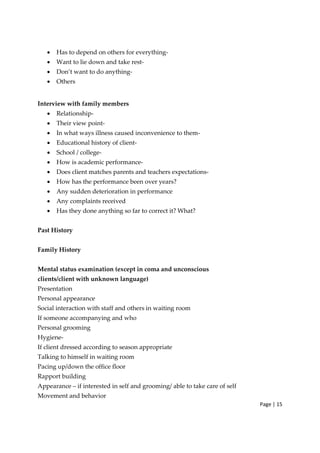 Page | 15
• Has to depend on others for everything‐
• Want to lie down and take rest‐
• Don’t want to do anything‐
• Others
Interview with family members
• Relationship‐
• Their view point‐
• In what ways illness caused inconvenience to them‐
• Educational history of client‐
• School / college‐
• How is academic performance‐
• Does client matches parents and teachers expectations‐
• How has the performance been over years?
• Any sudden deterioration in performance
• Any complaints received
• Has they done anything so far to correct it? What?
Past History
Family History
Mental status examination (except in coma and unconscious
clients/client with unknown language)
Presentation
Personal appearance
Social interaction with staff and others in waiting room
If someone accompanying and who
Personal grooming
Hygiene‐
If client dressed according to season appropriate
Talking to himself in waiting room
Pacing up/down the office floor
Rapport building
Appearance – if interested in self and grooming/ able to take care of self
Movement and behavior
 