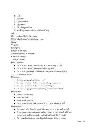 Page | 16
1. Gait
2. Posture
3. Coordination
4. Eye contact
5. Facial expressions
6. Walking / coordination problem if any
Affect
Over reaction / lack of response
Mood ‐clients answer‐ sad/ happy/ angry
Speech
Volume
Rate/speed
Length of answers
Appropriateness of answers
Clarity of answers
Thought content
Hallucinations
• Do you hear some voices telling you something to do?
• Do you hear some voices when no one present?
• Do you feel someone is talking about you and loudly saying
whatever u doing
Delusions
• Do you feel people are after you?
• Do you sometimes feel people are talking about you?
• Do you sometimes feel your phone is tapped
• Do you feel people are overhearing your conversation?
Dissociation
• What is your name
• Who are you?
• What work you do?
• Do you sometimes feel that you don’t know who you are?
Obsessions‐
• Any particular thought come into your mind again and again?
• Sometimes a strange idea or feeling comes in your mind, which is
not correct and how much you try the though don’t go off
• Any impulse to clean, wash hands, locks on doors repeated
 
