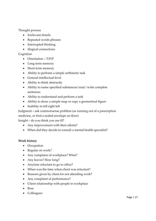 Page | 17
Thought process
• Irrelevant details
• Repeated words phrases
• Interrupted thinking
• illogical connections
Cognition
• Orientation – T/P/P
• Long term memory
• Short term memory
• Ability to perform a simple arithmetic task
• General intellectual level
• Ability to think abstractly
• Ability to name specified substances/ read / write complete
sentences
• Ability to understand and perform a task
• Ability to draw a simple map or copy a geometrical figure
• Inability to tell right left
Judgment – ask commonsense problem (as running out of a prescription
medicine, or find a sealed envelope on floor)
Insight – do you think you are ill?
• Any improvement with their efforts?
• When did they decide to consult a mental health specialist?
Work history
• Occupation
• Regular on work?
• Any complains of workplace? What?
• Any leaves? How long?
• Anytime reluctant to go to office?
• When was the time when client was reluctant?
• Reasons given by client for not attending work?
• Any complaint of performance?
• Client relationship with people in workplace
• Boss
• Colleagues
 