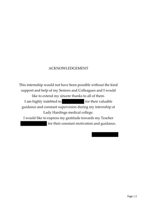 Page | 2
ACKNOWLEDGEMENT
This internship would not have been possible without the kind
support and help of my Seniors and Colleagues and I would
like to extend my sincere thanks to all of them.
I am highly indebted to for their valuable
guidance and constant supervision during my internship at
Lady Hardinge medical college.
I would like to express my gratitude towards my Teacher
for their constant motivation and guidance.
 