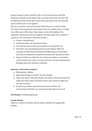 Page | 22
money to papa as they wanted it. She is very much anxious with the
financial constraint of the family. She is anxious about how her fees will
be filled and if she will be able to give the exams and if she will pass the
exams and her year is not spoiled.
She says ‘mummy sunti nai hai, mein bolti hun parr wo sunti nai hai’
The client is having tension and anxiety from any sudden noise, is crying
very often most of the times when alone, as she feels helpless. Her
Appetite is decreased, eats one chappati, she feels angry but is unable to
express it. The client hasn’t slept since 8 Days.
• Onset‐ 6 months back
• Treatment taken‐ No Treatment Taken
• Got well any time in between, duration of such period‐ No
• Was there any precipitating factor at each relapse? After the
marriage of Elder Brother (Financial Problems grew and brother
also became indifferent) Symptoms increase after quarrels at home
• Impact of illness on daily life‐ the client is not able to concentrate
on her studies, her exams is in June, but she is all time engrossed in
thoughts about the financial constraint
Interview with family members
• Relationship‐ Mother
• Educational history of client‐ Ist year student
• Their view point‐ The client thinks a lot due to which she could not
sleep, she hasn’t slept at all since 8 days, gets awake at night and
say she is anxious
• In what ways illness caused inconvenience to them‐ No
inconvenience but they are concerned as the client is not well
Past History‐ Nothing Significant
Family History
Father is a chronic alcoholic; else all family members are apparently
healthy.
 
