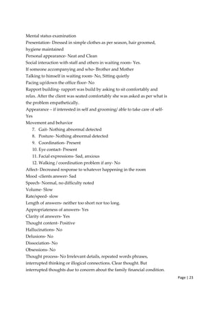 Page | 23
Mental status examination
Presentation‐ Dressed in simple clothes as per season, hair groomed,
hygiene maintained
Personal appearance‐ Neat and Clean
Social interaction with staff and others in waiting room‐ Yes.
If someone accompanying and who‐ Brother and Mother
Talking to himself in waiting room‐ No, Sitting quietly
Pacing up/down the office floor‐ No
Rapport building‐ rapport was build by asking to sit comfortably and
relax. After the client was seated comfortably she was asked as per what is
the problem empathetically.
Appearance – if interested in self and grooming/ able to take care of self‐
Yes
Movement and behavior
7. Gait‐ Nothing abnormal detected
8. Posture‐ Nothing abnormal detected
9. Coordination‐ Present
10. Eye contact‐ Present
11. Facial expressions‐ Sad, anxious
12. Walking / coordination problem if any‐ No
Affect‐ Decreased response to whatever happening in the room
Mood ‐clients answer‐ Sad
Speech‐ Normal, no difficulty noted
Volume‐ Slow
Rate/speed‐ slow
Length of answers‐ neither too short nor too long.
Appropriateness of answers‐ Yes
Clarity of answers‐ Yes
Thought content‐ Positive
Hallucinations‐ No
Delusions‐ No
Dissociation‐ No
Obsessions‐ No
Thought process‐ No Irrelevant details, repeated words phrases,
interrupted thinking or illogical connections. Clear thought. But
interrupted thoughts due to concern about the family financial condition.
 