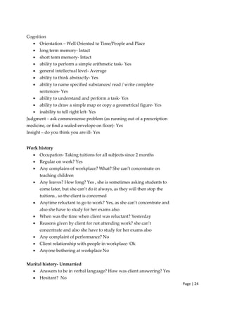 Page | 24
Cognition
• Orientation – Well Oriented to Time/People and Place
• long term memory‐ Intact
• short term memory‐ Intact
• ability to perform a simple arithmetic task‐ Yes
• general intellectual level‐ Average
• ability to think abstractly‐ Yes
• ability to name specified substances/ read / write complete
sentences‐ Yes
• ability to understand and perform a task‐ Yes
• ability to draw a simple map or copy a geometrical figure‐ Yes
• inability to tell right left‐ Yes
Judgment – ask commonsense problem (as running out of a prescription
medicine, or find a sealed envelope on floor)‐ Yes
Insight – do you think you are ill‐ Yes
Work history
• Occupation‐ Taking tuitions for all subjects since 2 months
• Regular on work? Yes
• Any complains of workplace? What? She can’t concentrate on
teaching children
• Any leaves? How long? Yes , she is sometimes asking students to
come later, but she can’t do it always, as they will then stop the
tuitions , so the client is concerned
• Anytime reluctant to go to work? Yes, as she can’t concentrate and
also she have to study for her exams also
• When was the time when client was reluctant? Yesterday
• Reasons given by client for not attending work? she can’t
concentrate and also she have to study for her exams also
• Any complaint of performance? No
• Client relationship with people in workplace‐ Ok
• Anyone bothering at workplace No
Marital history‐ Unmarried
• Answers to be in verbal language? How was client answering? Yes
• Hesitant? No
 