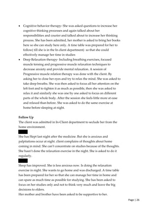 Page | 26
• Cognitive behavior therapy‐ She was asked questions to increase her
cognitive thinking processes and again talked about her
responsibilities and courier and talked about to increase her thinking
process. She has been admitted, her mother is asked to bring her books
here so she can study here only. A time table was prepared for her to
follow( till she is in the In client department) so that she could
effectively manage her time in studies
• Deep Relaxation therapy‐ Including breathing exercises, focused
muscle tensing and progressive muscle relaxation techniques to
decrease anxiety and provide mental relaxation. A session of
Progressive muscle relation therapy was done with the client. By
asking her to close her eyes and try to relax the mind. She was asked to
take deep breaths. She was then asked to focus all her attention on the
left foot and to tighten it as much as possible, then she was asked to
relax it and similarly she was one by one asked to focus on different
parts of the whole body. After the session she feels little more at ease
and relaxed than before. She was asked to do the same exercise at
home before sleeping at night.
Follow Up
The client was admitted in In‐Client department to seclude her from the
home environment.
She has Slept last night after the medicine. But she is anxious and
palpitations occur at night. client complains of thoughts about home
coming in mind. She can’t concentrate on studies because of the thoughts.
She hasn’t done the relaxation exercise in the night. She is asked to do it
regularly.
Sleep has improved. She is less anxious now. Is doing the relaxation
exercise in night. She wants to go home and was discharged. A time table
has been prepared for her so that she can manage her time in home and
can spare as much time as possible for studying. She has been asked to
focus on her studies only and not to think very much and leave the big
decisions to elders.
Her mother and brother have been asked to be supportive to her.
 