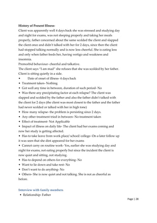 Page | 28
History of Present Illness‐
Client was apparently well 4 days back she was stressed and studying day
and night for exams, was not sleeping properly and taking her meals
properly, father concerned about the same scolded the client and slapped
the client once and didn’t talked with her for 2 days, since then the client
had stopped talking normally and is now less cheerful. She is eating less
and only when father feeds her, having vertigo and weakness and
insomnia.
Premorbid behaviour‐ cheerful and talkative.
The client says “I am mad” she refuses that she was scolded by her father.
Client is sitting quietly in a side.
• Date of onset of illness‐ 4 days back
• Treatment taken‐ Nothing
• Got well any time in between, duration of such period‐ No
• Was there any precipitating factor at each relapse? The client was
slapped and scolded by the father and also the father didn’t talked with
the client for 2 days (the client was most closest to the father and the father
had never scolded or talked with her in high tone)
• How many relapse‐ the problem is persisting since 2 days.
• Any other treatment tried in between‐ No treatment taken
• Effect of treatment‐ Not Applicable
• Impact of illness on daily life‐ The client had her exams coming and
now her study is getting affected.
• Has to take leave from work place/ school/ college‐ On a later follow up
it was seen that she dint appeared for her exams
• Cannot carry on routine work‐ Yes, earlier she was studying day and
night for exams, not eating properly but since the incident the client is
now quiet and sitting, not studying.
• Has to depend on others for everything‐ No
• Want to lie down and take rest‐ No
• Don’t want to do anything‐ No
• Others‐ She is now quiet and not talking. She is not as cheerful as
before.
Interview with family members
• Relationship‐ Father
 