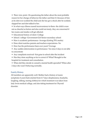 Page | 29
• Their view point‐ On questioning the father about the most probable
reason for her change of behavior the father said that it’s because of him
as he dint ever scolded the child and she has got a shock after he scolded,
slapped her and dint talked to her.
• In what ways illness caused inconvenience to them‐ the child is now
not as cheerful as before and also could not study, they are concerned if
her exams and studies will get affected.
• Educational history of client‐ College
• School / college‐ Government Girl Senior secondary school
• How is academic performance‐ Average (Getting 70% marks)
• Does client matches parents and teachers expectations‐ No
• How has the performance been over years? Average
• Any sudden deterioration in performance‐ Yes since 4 days is not able
to concentrate
• Any complaints received‐ Not gone to school after the incident
• Has they done anything so far to correct it? What? Brought to the
hospital for treatment and consultation.
• When did they decide to consult a mental health specialist? When after
2 days she wasn’t behaving normally.
Family History
All members are apparently well. Mother had a history of manic
symptoms 4 years back (started from 6‐7 days sleeplessness, headache,
laughing, talking, tearing clothes) for which treatment was taken from
lady Irwin medical college, and also taking treatment for Thyroid
disorder.
 