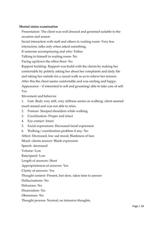 Page | 30
Mental status examination
Presentation‐ The client was well dressed and groomed suitable to the
occasion and season
Social interaction with staff and others in waiting room‐ Very less
interaction, talks only when asked something.
If someone accompanying and who‐ Father
Talking to himself in waiting room‐ No
Pacing up/down the office floor‐ No
Rapport building‐ Rapport was build with the clients by making her
comfortable by politely asking her about her complaints and daily life
and taking her outside for a casual walk so as to relieve her tension.
After this the client seems comfortable and was smiling and happy.
Appearance – if interested in self and grooming/ able to take care of self‐
Yes.
Movement and behavior
1. Gait‐ Body very stiff, very stiffness seems on walking; client seemed
much tensed and was not able to relax.
2. Posture‐ Stooped shoulders while walking
3. Coordination‐ Proper and intact
4. Eye contact‐ Intact
5. Facial expressions‐ Decreased facial expression
6. Walking / coordination problem if any‐ No
Affect‐ Decreased, low sad mood, Blankness of face
Mood ‐clients answer‐ Blank expression
Speech‐ decreased
Volume‐ Low
Rate/speed‐ Low
Length of answers‐ Short
Appropriateness of answers‐ Yes
Clarity of answers‐ Yes
Thought content‐ Present, but slow, takes time to answer
Hallucinations‐ No
Delusions‐ No
Dissociation‐ No
Obsessions‐ No
Thought process‐ Normal, no intrusive thoughts.
 