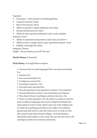Page | 31
Cognition
• Orientation – Well oriented to Time/People/Place
• Long term memory‐ Intact
• Short term memory‐ Intact
• Ability to perform a simple arithmetic task‐ Intact
• General intellectual level‐ Intact
• Ability to name specified substances/ read / write complete
sentences‐ Intact
• Ability to understand and perform a task‐ Intact, but slow++
• Ability to draw a simple map or copy a geometrical figure‐ Intact
• Inability to tell right left‐ Intact
Judgment‐ Present
Insight – Do you think you are ill? Not clear
Marital History: Unmarried
Work History: Not Applicable as student
• Answers to be in verbal language? How was client answering?
Yes
• Hesitant? No
• Free communication? Yes
• Evading any answer? No
• Focusing on interview‐ Yes
• Diverted easily distracted No
• Have the questions to be repeated no of times? Yes sometimes
• General demeanor of client‐ Lack of emotions and response
• Was client in hurry/ unwilling to continue interview‐ No
• Pause in certain questions‐ Yes, the client was asked to write her
name in different languages she wrote in English and Hindi and
when asked to write in Urdu which is also one of her subjects and
in which she is getting good marks in the subject, she suddenly
paused and said slowly no she don’t know how to write in Urdu.
She wanted to join Zakir Husain College, ( An Urdu Medium
School) but when asked to write Urdu she says she don’t know. On
insisting by mother she wrote her name lastly.
 