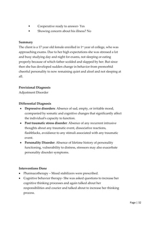 Page | 32
• Cooperative ready to answer‐ Yes
• Showing concern about his illness? No
Summary
The client is a 17 year old female enrolled in 1st
year of college, who was
approaching exams. Due to her high expectations she was stressed a lot
and busy studying day and night for exams, not sleeping or eating
properly because of which father scolded and slapped by her. But since
then she has developed sudden change in behavior from premorbid
cheerful personality to now remaining quiet and aloof and not sleeping at
all.
Provisional Diagnosis
Adjustment Disorder
Differential Diagnosis
• Depressive disorders: Absence of sad, empty, or irritable mood,
ccompanied by somatic and cognitive changes that significantly affect
the individualʹs capacity to function.
• Post traumatic stress disorder: Absence of any recurrent intrusive
thoughts about any traumatic event, dissociative reactions,
flashblacks, avoidance to any stimuli associated with any traumatic
event.
• Personality Disorder: Absence of lifetime history of personality
functioning, vulnerability to distress, stressors may also exacerbate
personality disorder symptoms.
Interventions Done
• Pharmacotherapy – Mood stabilizers were prescribed.
• Cognitive behavior therapy‐ She was asked questions to increase her
cognitive thinking processes and again talked about her
responsibilities and courier and talked about to increase her thinking
process.
 