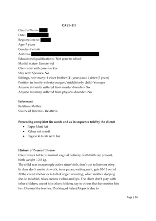Page | 34
CASE‐ III
Client’s Name‐
Date‐
Registration no‐
Age‐ 7 years
Gender‐ Female
Address‐
Educational qualifications‐ Not gone to school
Marital status‐ Unmarried
Client stay with parents‐ Yes
Stay with Spouses‐ No
Siblings, how many‐ 1 elder brother (11 years) and 1 sister (7 years)
Position in family‐ eldest/youngest/ middle/only child‐ Younger
Anyone in family suffered from mental disorder‐ No
Anyone in family suffered from physical disorder‐ No
Informant
Relation‐ Mother
Source of Referral ‐ Relatives
Presenting complaint (in words and as in sequence told by the client)
• Paper khati hai
• Kehna nai manti
• Paglon ki tarah rehti hai
History of Present Illness‐
Client was a full term normal vaginal delivery, with birth cry present,
birth weight – 2.5 kg.
The child was increasingly active since birth, don’t use to listen or obey.
In class don’t use to do work, tears paper, writing on it, gets 10‐15 out of
20.the client’s behavior is full of anger, shouting, when mother sleeping
she do mischief, takes creams violini and lips. The client don’t play with
other children, use of hits other children, say to others that her mother hits
her. Dresses like teacher. Plucking of hairs (Alopecia due to
 