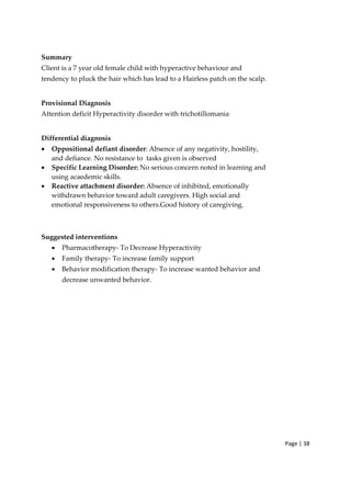 Page | 38
Summary
Client is a 7 year old female child with hyperactive behaviour and
tendency to pluck the hair which has lead to a Hairless patch on the scalp.
Provisional Diagnosis
Attention deficit Hyperactivity disorder with trichotillomania
Differential diagnosis
• Oppositional defiant disorder: Absence of any negativity, hostility,
and defiance. No resistance to tasks given is observed
• Specific Learning Disorder: No serious concern noted in learning and
using acaedemic skills.
• Reactive attachment disorder: Absence of inhibited, emotionally
withdrawn behavior toward adult caregivers. High social and
emotional responsiveness to others.Good history of caregiving.
Suggested interventions
• Pharmacotherapy‐ To Decrease Hyperactivity
• Family therapy‐ To increase family support
• Behavior modification therapy‐ To increase wanted behavior and
decrease unwanted behavior.
 
