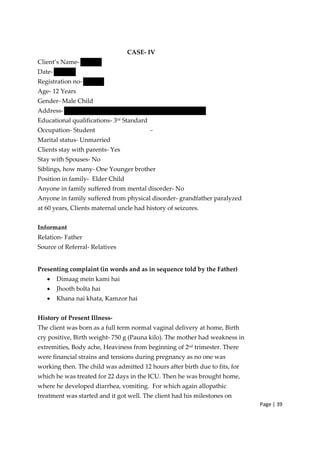 Page | 39
CASE‐ IV
Client’s Name‐
Date‐
Registration no‐
Age‐ 12 Years
Gender‐ Male Child
Address‐
Educational qualifications‐ 3rd
Standard
Occupation‐ Student ‐
Marital status‐ Unmarried
Clients stay with parents‐ Yes
Stay with Spouses‐ No
Siblings, how many‐ One Younger brother
Position in family‐ Elder Child
Anyone in family suffered from mental disorder‐ No
Anyone in family suffered from physical disorder‐ grandfather paralyzed
at 60 years, Clients maternal uncle had history of seizures.
Informant
Relation‐ Father
Source of Referral‐ Relatives
Presenting complaint (in words and as in sequence told by the Father)
• Dimaag mein kami hai
• Jhooth bolta hai
• Khana nai khata, Kamzor hai
History of Present Illness‐
The client was born as a full term normal vaginal delivery at home, Birth
cry positive, Birth weight‐ 750 g (Pauna kilo). The mother had weakness in
extremities, Body ache, Heaviness from beginning of 2nd trimester. There
were financial strains and tensions during pregnancy as no one was
working then. The child was admitted 12 hours after birth due to fits, for
which he was treated for 22 days in the ICU. Then he was brought home,
where he developed diarrhea, vomiting. For which again allopathic
treatment was started and it got well. The client had his milestones on
 