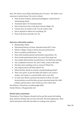 Page | 40
time. The client is now 20 Kg. Schooling since 3‐4 years, the child is very
notorious in school doesn’t do work at school.
• Date of onset of illness‐ Subnormal intelligence noted since he
started going school
• Treatment taken‐ No Treatment taken
• Has to take leave from work place/ school/ college‐ No
• Cannot carry on routine work‐ Can do routine work.
• Has to depend on others for everything‐ No
• Want to lie down and take rest‐ No
Interview with family members
• Relationship‐ Father
• Educational history of client‐ attended school till 3rd class
• School / college‐ Going to school, but poor performance
• How is academic performance ‐ Poor
• Does client matches parents and teachers expectations‐ No
• How has the performance been over years? Not improved
• Any sudden deterioration in performance‐ No, Bad from starting
• Any complaints received‐ Yes, don’t study, roams in the class
• Has they done anything so far to correct it? What? No
• Any improvement with their efforts? No
• When did they decide to consult a mental health specialist?
• Their view point‐ As per the father the child is very weak in
studies, can’t study as a normal child, and is very dull.
• In what ways illness caused inconvenience to them‐ No such
inconvenience as such but they are just concerned about the child’
intellect and his future, what will he do, if he will be dull.
Past History‐ Client born as underweight child.
Family History‐ All apparently well
Mental status examination
Presentation‐ Poor Hygiene, dressed well as per the season but looking
dirty, Infective itching rash over face and neck. Personal appearance‐ dirty
Social interaction with staff and others in waiting room‐ present
 