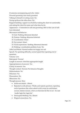Page | 41
If someone accompanying and who‐ father
Personal grooming‐ hair nicely groomed
Talking to himself in waiting room‐ No
Pacing up/down the office floor‐ No
Rapport building‐ rapport was build by making the client sit comfortably
and asking the client his name and what does he do.
Appearance – if interested in self and grooming/ able to take care of self‐
Less interested
Movement and behavior
19. Gait‐ Nothing Abnormal detected
20. Posture‐ Nothing Abnormal detected
21. Coordination‐ Intact
22. Eye contact‐ Intact
23. Facial expressions‐ Nothing Abnormal detected
24. Walking / coordination problem if any‐ No
Affect and Mood‐ Normal neither too happy nor sad
Speech‐ No speaking difficulty, normal speech but repeating end of
questions.
Volume‐ Low
Rate/speed‐ Normal
Length of answers‐ short but appropriate length
Appropriateness of answers‐ Yes
Clarity of answers‐ Yes
Thought content‐ Normal, No Intrusive thoughts
Hallucinations‐ No
Delusions‐ No
Dissociation‐ No
Obsessions‐ No
Thought process‐ Slow
• Irrelevant details ‐ Absent
• Repeated words phrases‐ Thinks and repeats questions, repeating
end of questions like when asked to tell a story he said kahani
sunaun, kahani sunaun, when as what does he like to eat ~ he said
`mujhe lagta hai, lagta hai’
• Interrupted thinking‐ No, Absent
• Illogical connections‐ No
 