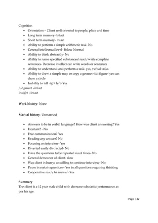 Page | 42
Cognition
• Orientation – Client well oriented to people, place and time
• Long term memory‐ Intact
• Short term memory‐ Intact
• Ability to perform a simple arithmetic task‐ No
• General intellectual level‐ Below Normal
• Ability to think abstractly‐ No
• Ability to name specified substances/ read / write complete
sentences‐ Decrease intellect can write words or sentences
• Ability to understand and perform a task‐ yes, verbal tasks
• Ability to draw a simple map or copy a geometrical figure‐ yes can
draw a circle
• Inability to tell right left‐ Yes
Judgment –Intact
Insight –Intact
Work history‐ None
Marital history‐ Unmarried
• Answers to be in verbal language? How was client answering? Yes
• Hesitant? ‐ No
• Free communication? Yes
• Evading any answer? No
• Focusing on interview‐ Yes
• Diverted easily distracted‐ No
• Have the questions to be repeated no of times‐ No
• General demeanor of client‐ slow
• Was client in hurry/ unwilling to continue interview‐ No
• Pause in certain questions‐ Yes in all questions requiring thinking
• Cooperative ready to answer‐ Yes
Summary
The client is a 12 year male child with decrease scholastic performance as
per his age.
 