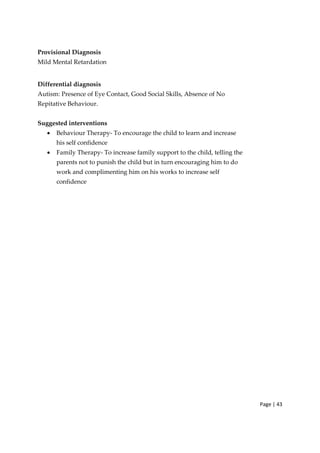 Page | 43
Provisional Diagnosis
Mild Mental Retardation
Differential diagnosis
Autism: Presence of Eye Contact, Good Social Skills, Absence of No
Repitative Behaviour.
Suggested interventions
• Behaviour Therapy‐ To encourage the child to learn and increase
his self confidence
• Family Therapy‐ To increase family support to the child, telling the
parents not to punish the child but in turn encouraging him to do
work and complimenting him on his works to increase self
confidence
 